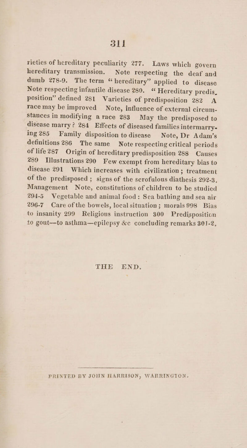 33 | rieties of hereditary peculiarity 277. Laws which govern hereditary transmission. Note respecting the deaf and dumb 278-9. The term “ hereditary” applied to disease Note respecting infantile disease 280. Hereditary predis. position” defined 281 Varieties of predisposition 282 A race may be improved Note, influence of external circum- stances in modifying a race 283 May the predisposed to disease marry? 284 Effects of diseased families intermarry- ing 285 Family disposition to disease Note, Dr Adam’s definitions 286 The same Note respecting critical periods of life287 Origin of hereditary predisposition 288 Causes 289 Illustrations 290 Few exempt from hereditary bias to disease 291 Which increases with civilization ; treatment of the predisposed ; signs of the scrofulous diathesis 292-3, Management Note, constitutions of children to be studied 294-5 Wegetable and animal food: Sea bathing and sea air 296-7 Care of the bowels, local situation; morais998 Bias to insanity 299 Religious instruction 300 Predisposition to gout—to asthma—epilepsy &amp;c concluding remarks 301-2, THE END. PRINTED BY JOHN HARRISON, WARRINGTON,