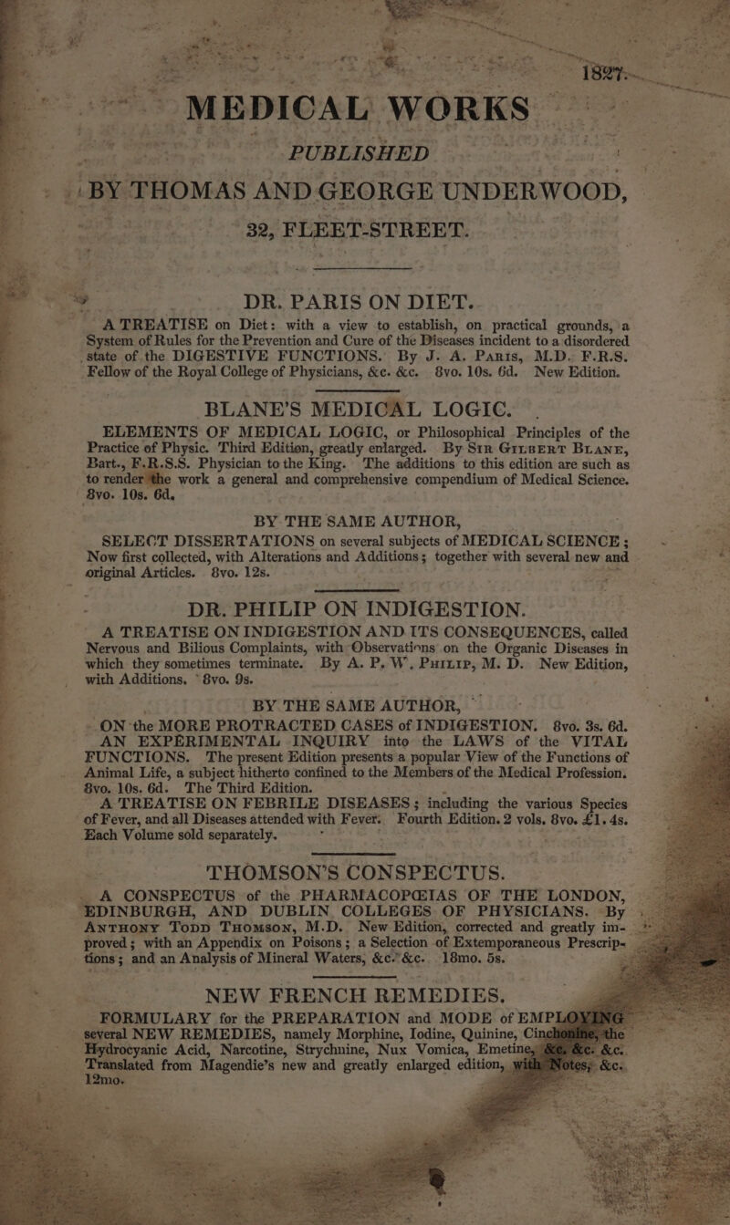 % oe Ars pats Bis ie ws wen) a Se t = get tara af arte arr fe Aaa ae a eh Stores nS Oe, tT: es ed ¥, ; he ae P a Ae ° 7 MEDICAL WORKS i ei PUBLISHED ba ee ee —B2, FLEET-STREET. A TREATISE on Diet: with a view to establish, on practical grounds, a System of Rules for the Prevention and Cure of the Diseases incident to a disordered Fellow of the Royal College of Physicians, &amp;e. &amp;c. 8vo. 10s. 6d. New Edition. ‘BLANE'S MEDICAL LOGIC. ELEMENTS OF MEDICAL LOGIC, or Philosophical Principles of the Practice of Physic. Third Edition, greatly enlarged. By Sir GinserT Bane, Bart., F.R.S.S. Physician tothe King. The additions to this edition are such as to render ‘the work a general and comprehensive compendium of Medical Science. BY THE SAME AUTHOR, SELECT DISSERTATIONS on several subjects of MEDICAL SCIENCE ; ; Sel i Now first collected, with Alterations and Additions; together with several new and , a DR. PHILIP ON INDIGESTION. A TREATISE ON INDIGESTION AND ITS CONSEQUENCES, called Nervous and Bilious Complaints, with Observations on the Organic Diseases in which they sometimes terminate. By A. P. W. aes M.D. New Edition, with Additions, * 8vo. 9s. BY THE SAME AUTHOR, ~ ON: the MORE PROTRACTED CASES of INDIGESTION. 8vo. 3s. 6d. AN EXPERIMENTAL INQUIRY into the LAWS of the VITAL FUNCTIONS. The present Edition presents a popular View of the Functions of Animal Life, a subject hitherte confined to the Members of the Medical Profession. 8vo. 10s. 6d. The Third Edition. - A TREATISE ON FEBRILE DISEASES ; ‘including the various Species of Fever, and all Diseases attended with Fever. Fourth Edition. 2 vols. 8vo. £1. 4s. THOMSON’S CONSPECTUS. proved; with an Appendix on Poisons; a Selection of Extemporaneous Prescrip- _ be, NEW FRENCH REMEDIES. FORMULARY for the PREPARATION and MODE of EMPL oe from Magendie’s new and greatly enlarged enitlouaa m0. x