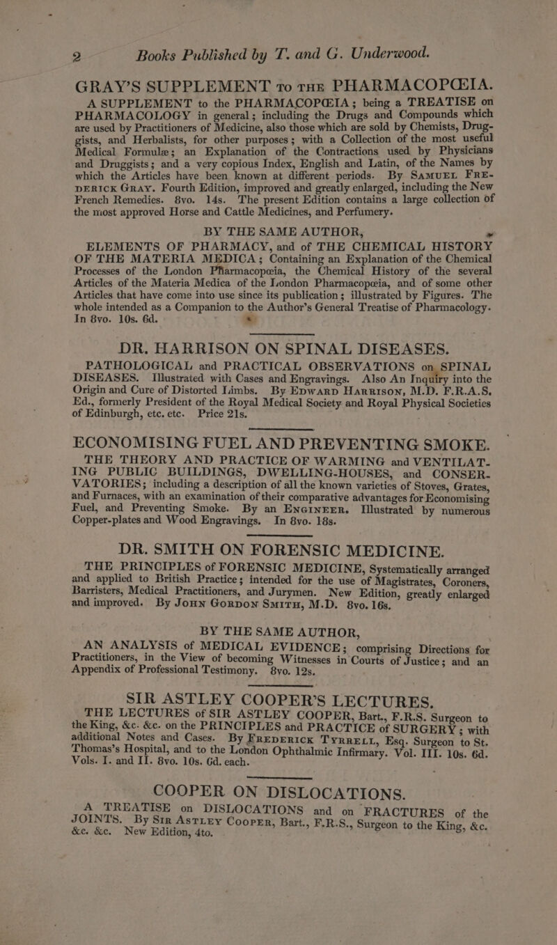 GRAY’S SUPPLEMENT 10 tuk PHARMACOPQCEIA. A SUPPLEMENT to the PHARMACOPCIA; being a TREATISE on PHARMACOLOGY in general; including the Drugs and Compounds which are used by Practitioners of Medicine, also those which are sold by Chemists, Drug- gists, and Herbalists, for other purposes; with a Collection of the most useful Medical Formule; an Explanation of the Contractions used by Physicians and Druggists; and a very copious Index, English and Latin, of the Names by which the Articles have been known at different periods) By SamuEL FRE- DERICK Gray. Fourth Edition, improved and greatly enlarged, including the New French Remedies. 8vo. 14s. The present Edition contains a large collection of the most approved Horse and Cattle Medicines, and Perfumery. BY THE SAME AUTHOR, » ELEMENTS OF PHARMACY, and of THE CHEMICAL HISTORY OF THE MATERIA MEDICA; Containing an Explanation of the Chemical Processes of the London Pfiarmacopeia, the Chemical History of the several Articles of the Materia Medica of the London Pharmacopeeia, and of some other Articles that have come into use since its publication ; illustrated by Figures. The whole intended as a Companion to the Author’s General Treatise of Pharmacology. In 8vo. 10s. 6d. s DR. HARRISON ON SPINAL DISEASES. PATHOLOGICAL and PRACTICAL OBSERVATIONS on SPINAL DISEASES. Illustrated with Cases and Engravings. Also An Inquiry into the Origin and Cure of Distorted Limbs. By Epwarp Harrison, M.D. F.R.A.S. Ed., formerly President of the Royal Medical Society and Royal Physical Societies of Edinburgh, etc. etc. Price 21s. ECONOMISING FUEL AND PREVENTING SMOKE. THE THEORY AND PRACTICE OF WARMING and VENTILAT- ING PUBLIG BUILDINGS, DWELLING-HOUSES, and CONSER- VATORIES; including a description of all the known varieties of Stoves, Grates, and Furnaces, with an examination of their comparative advantages for Economising Fuel, and Preventing Smoke. By an ENGINEER. [Illustrated by numerous Copper-plates and Wood Engravings. In 8vo. 18s. DR. SMITH ON FORENSIC MEDICINE. THE PRINCIPLES of FORENSIC MEDICINE, Systematically arranged and applied to British Practice; intended for the use of Magistrates, Coroners, Barristers, Medical Practitioners, and Jurymen. New Edition, greatly enlarged and improved. By Jonn Gorpon Smiru, M.D. 8vo. 16s, BY THE SAME AUTHOR, AN ANALYSIS of MEDICAL EVIDENCE; comprising Directions for Practitioners, in the View of becoming Witnesses in Courts of Justice; and an Appendix of Professional Testimony. 8yo. 12s. SIR ASTLEY COOPER’S LECTURES. THE LECTURES of SIR ASTLEY COOPER, Bart., F.R.S. Surgeon to the King, &amp;c. &amp;c. on the PRINCIPLES and PRACTICE of SURGERY : with additional Notes and Cases. By FrepERIcK TYRRELL, Esq. Surgeon to St. e Thomas’s Hospital, and to the London Ophthalmic Infi - Vol. III. 10s. 6 Vols. I. and IL. 8vo. 10s. Gd.cach. namely. ¥ Ol. Ts 10d, Aid COOPER ON DISLOCATIONS. A TREATISE on DISLOCATIONS and on FRACTURES of th JOINTS. By Sir Astiey Cooper, Bart., F.R.S. i s &amp;e. &amp;c. New Edition, 4to. : : anecon, the Bue, Se: