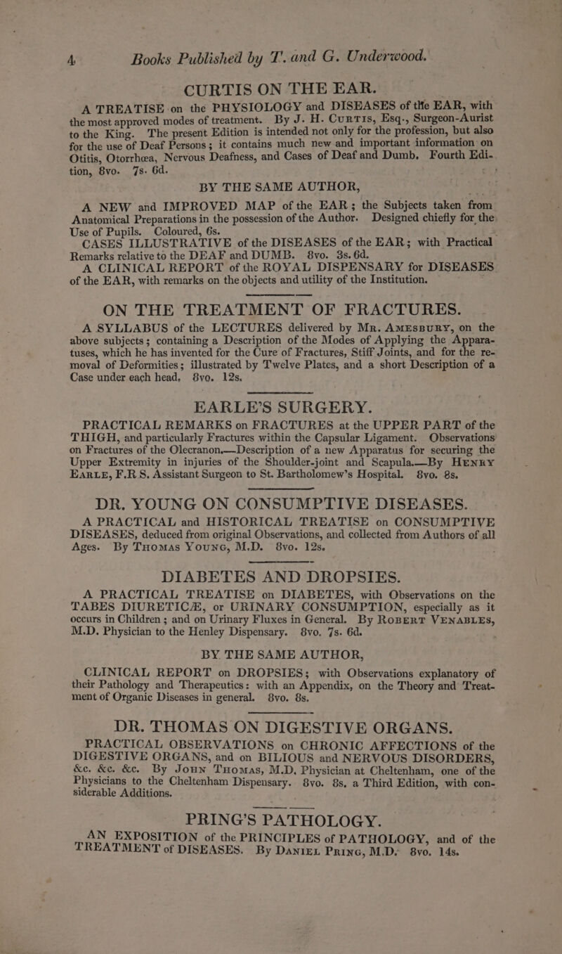 CURTIS ON THE EAR. A TREATISE on the PHYSIOLOGY and DISEASES of tle EAR, with the most approved modes of treatment. By J. H. Curtis, Esq-, Surgeon-Aurist to the King. The present Edition is intended not only for the profession, but also for the use of Deaf Persons; it contains much new and important information on Otitis, Otorrheea, Nervous Deafness, and Cases of Deaf and Dumb, Fourth Edi- tion, 8vo. 7s. Gd. ar) BY THE SAME AUTHOR, A NEW and IMPROVED MAP of the EAR; the Subjects taken from Anatomical Preparations in the possession of the Author. Designed chiefly for the Use of Pupils. Coloured, 6s. CASES ILLUSTRATIVE of the DISEASES of the EAR; with Practical Remarks relative to the DEAF and DUMB. 8vo. 3s. 6d. A CLINICAL REPORT of the ROYAL DISPENSARY for DISEASES of the EAR, with remarks on the objects and utility of the Institution. ON THE TREATMENT OF FRACTURES. A SYLLABUS of the LECTURES delivered by Mr. AMESBURY, on the above subjects; containing a Description of the Modes of Applying the Appara- tuses, which he has invented for the Cure of Fractures, Stiff Joints, and for the re- moval of Deformities; illustrated by Twelve Plates, and a short Description of a Case under each head, 8vo. 12s. EARLE’S SURGERY. PRACTICAL REMARKS on FRACTURES at the UPPER PART of the THIGH, and particularly Fractures within the Capsular Ligament. Observations on Fractures of the Olecranon.—Description of a new Apparatus for securing the Upper Extremity in injuries of the Shoulder-joint and Scapula—By HENRY Ear eE, F.RS. Assistant Surgeon to St. Bartholomew’s Hospital. 8vo. 8s. DR. YOUNG ON CONSUMPTIVE DISEASES. A PRACTICAL and HISTORICAL TREATISE on CONSUMPTIVE DISEASES, deduced from original Observations, and collected from Authors of all Ages. By Tuomas Youne, M.D. 8vo. 12s. DIABETES AND DROPSIES. A PRACTICAL TREATISE on DIABETES, with Observations on the TABES DIURETIC, or URINARY CONSUMPTION, especially as it occurs in Children ; and on Urinary Fluxes in General. By RoBERT VENABLES, M.D. Physician to the Henley Dispensary. 8vo. 7s. 6d. BY THE SAME AUTHOR, CLINICAL REPORT on DROPSIES; with Observations explanatory of their Pathology and Therapeutics: with an Appendix, on the Theory and Treat- ment of Organic Diseases in general. 8vo. 8s. DR. THOMAS ON DIGESTIVE ORGANS. _ PRACTICAL OBSERVATIONS on CHRONIC AFFECTIONS of the DIGESTIVE ORGANS, and on BILIOUS and NERVOUS DISORDERS, &amp;c. &amp;c. &amp;c. By Joun Tuomas, M.D, Physician at Cheltenham, one of the Physicians to the Cheltenham Dispensary. 8yo. 8s, a Third Edition, with con- siderable Additions. PRING’S PATHOLOGY. AN EXPOSITION of the PRINCIPLES of PATHOLOGY, and of the TREATMENT of DISEASES. By DaniEx Princ, M.D. 8yo. 14s.