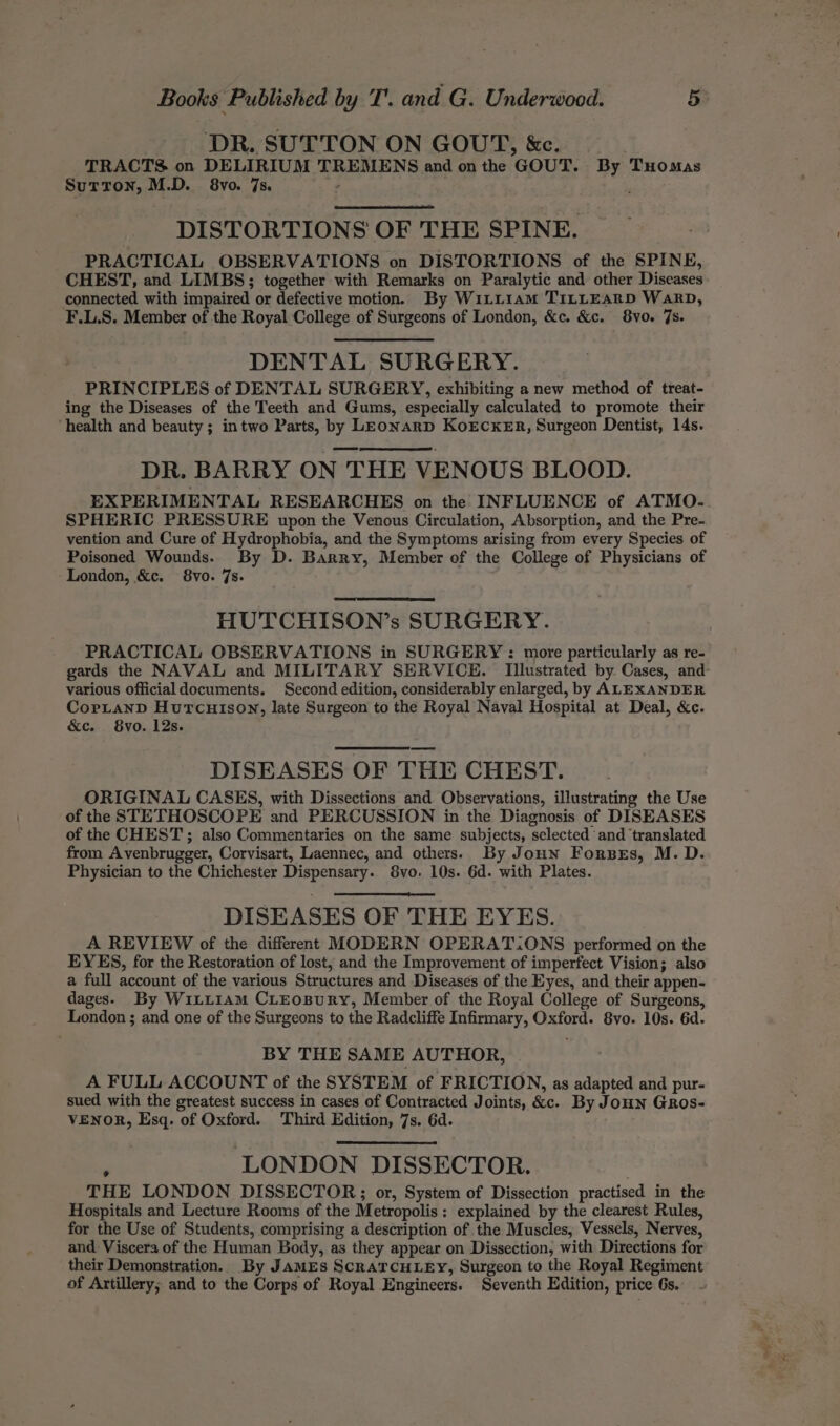 DR. SUTTON ON GOUT, &amp;c. TRACTS on DELIRIUM TREMENS and on the GOUT. By Tuomas Sutton, M.D. 8vo. 7s. 2 , DISTORTIONS OF THE SPINE. PRACTICAL OBSERVATIONS on DISTORTIONS of the SPINE, CHEST, and LIMBS; together with Remarks on Paralytic and other Diseases connected with impaired or defective motion. By W1LL1aM TILLEARD WarD, F.L.S. Member of the Royal College of Surgeons of London, &amp;c. &amp;c. 8vo. 7s. DENTAL SURGERY. PRINCIPLES of DENTAL SURGERY, exhibiting a new method of treat- ing the Diseases of the Teeth and Gums, especially calculated to promote their ‘health and beauty; intwo Parts, by LEonarD KoECKER, Surgeon Dentist, 14s. DR. BARRY ON THE VENOUS BLOOD. EXPERIMENTAL RESEARCHES on the INFLUENCE of ATMO- SPHERIC PRESSURE upon the Venous Circulation, Absorption, and the Pre- vention and Cure of Hydrophobia, and the Symptoms arising from every Species of Poisoned Wounds. By D. Barry, Member of the College of Physicians of London, &amp;c. 8vo. 7s. HUTCHISON’s SURGERY. various officialdocuments. Second edition, considerably enlarged, by ALEXANDER CortanD Hurtcuison, late Surgeon to the Royal Naval Hospital at Deal, &amp;c. &amp;ec. 8vo. 12s. DISEASES OF THE CHEST. ORIGINAL CASES, with Dissections and Observations, illustrating the Use of the STETHOSCOPE and PERCUSSION in the Diagnosis of DISEASES of the CHEST; also Commentaries on the same subjects, selected and ‘translated from Avenbrugger, Corvisart, Laennec, and others. By Joun Forses, M. D. Physician to the Chichester Dispensary. 8vo. 10s. 6d. with Plates. DISEASES OF THE EYES. A REVIEW of the different MODERN OPERAT:ONS performed on the EYES, for the Restoration of lost, and the Improvement of imperfect Vision; also a full account of the various Structures and Diseases of the Eyes, and their appen- dages. By WiLxi1am CLEoBuRyY, Member of the Royal College of Surgeons, London ; and one of the Surgeons to the Radcliffe Infirmary, Oxford. 8vo. 10s. 6d. BY THE SAME AUTHOR, A FULL ACCOUNT of the SYSTEM of FRICTION, as adapted and pur- sued with the greatest success in cases of Contracted Joints, &amp;c. By JoHN GRos- VENOR, Esq. of Oxford. Third Edition, 7s. 6d. LONDON DISSECTOR. ¢ THE LONDON DISSECTOR;; or, System of Dissection practised in the Hospitals and Lecture Rooms of the Metropolis: explained by the clearest Rules, for the Use of Students, comprising a description of the Muscles, Vessels, Nerves, and Viscera of the Human Body, as they appear on Dissection, with Directions for their Demonstration. By JAMES SCRATCHLEY, Surgeon to the Royal Regiment of Artillery; and to the Corps of Royal Engineers. Seventh Edition, price 6s. g a - ny