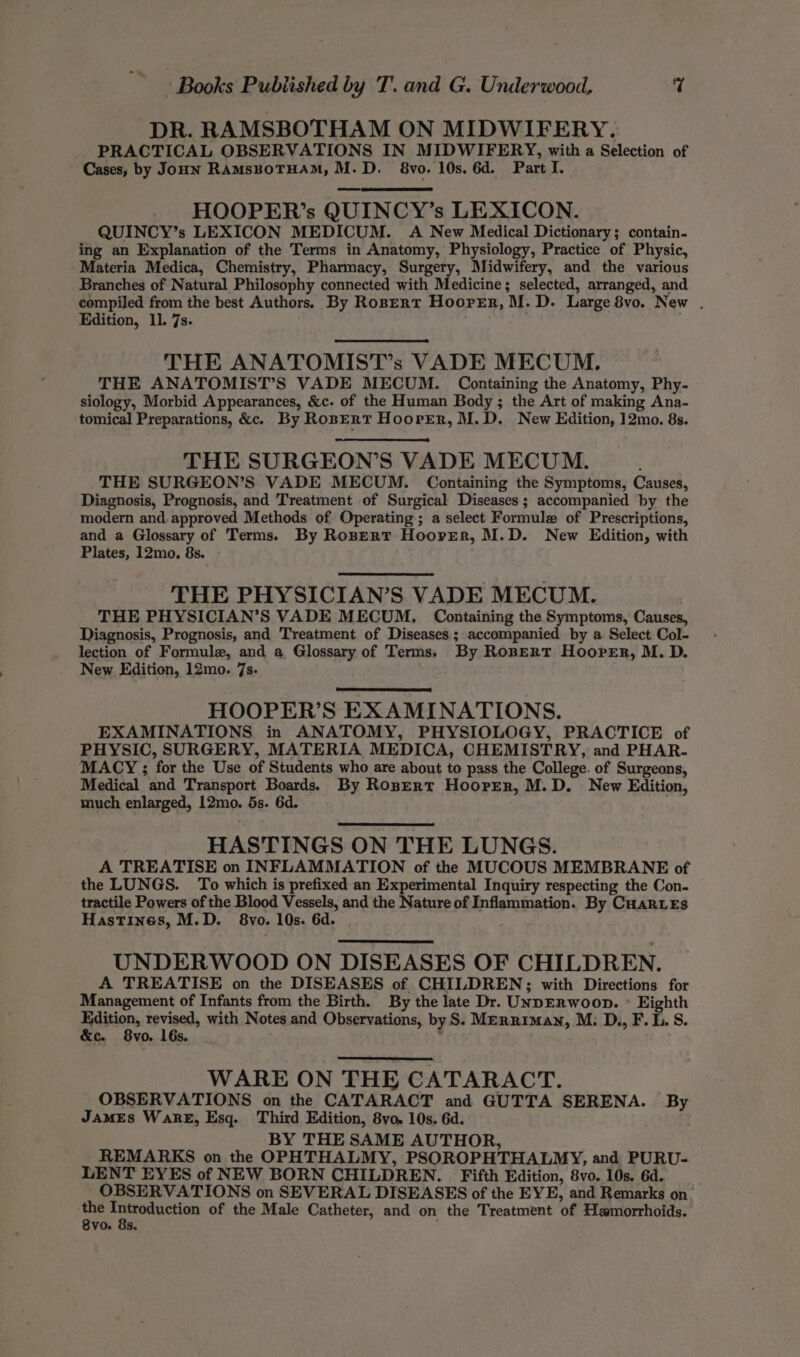 -/* Books Pubiished by T. and G. Underwood, % DR. RAMSBOTHAM ON MIDWIFERY. PRACTICAL OBSERVATIONS IN MIDWIFERY, with a Selection of Cases, by Jonn RAMsBoTHAM, M.D. 8vo. 10s. 6d. Part I. _ HOOPER’s QUINCY’s LEXICON. QUINCY’s LEXICON MEDICUM. A New Medical Dictionary; contain. ing an Explanation of the Terms in Anatomy, Physiology, Practice of Physic, Materia Medica, Chemistry, Pharmacy, Surgery, Midwifery, and the various Branches of Natural Philosophy connected with Medicine; selected, arranged, and compiled from the best Authors. By Ropert HooreEer, M.D. Large 8vo. New . Edition, 11. 7s. . THE ANATOMIST’s VADE MECUM. THE ANATOMIST’S VADE MECUM. Containing the Anatomy, Phy- siology, Morbid Appearances, &amp;c. of the Human Body ; the Art of making Ana- tomical Preparations, &amp;. By RopErT HooreEr, M.D. New Edition, 12mo. 8s. THE SURGEON’S VADE MECUM. THE SURGEON’S VADE MECUM. Containing the Symptoms, Causes, Diagnosis, Prognosis, and Treatment of Surgical Diseases; accompanied by the modern and. approved Methods of Operating; a select Formule of Prescriptions, and a Glossary of Terms. By RoBERT Hoorer, M.D. New Edition, with Plates, 12mo. 8s. THE PHYSICIAN’S VADE MECUM. | THE PHYSICIAN’S VADE MECUM, Containing the Symptoms, Causes, Diagnosis, Prognosis, and Treatment of Diseases; accompanied by a Select Col- lection of Formule, and a, Glossary of Terms. By RoBERT Hooper, M. D. New Edition, 12mo. 7s. HOOPER’S EXAMINATIONS. EXAMINATIONS in ANATOMY, PHYSIOLOGY, PRACTICE of PHYSIC, SURGERY, MATERIA MEDICA, CHEMISTRY, and PHAR. MACY ; for the Use of Students who are about to pass the College. of Surgeons, Medical and Transport Boards) By Rosert HoorEr, M.D. New Edition, much enlarged, 12mo. 5s. 6d. HASTINGS ON THE LUNGS. A TREATISE on INFLAMMATION of the MUCOUS MEMBRANE of the LUNGS. To which is prefixed an Experimental Inquiry respecting the Con- tractile Powers of the Blood Vessels, and the Nature of Inflammation. By CHaRLEs Hastines, M.D. 8vo. 10s. 6d. UNDERWOOD ON DISEASES OF CHILDREN. A TREATISE on the DISEASES of CHILDREN; with Directions for Management of Infants from the Birth. By the late Dr. UNpERWwoop. ° Eighth pation, wrath with Notes and Observations, by S. Merriman, M. D., F. 1. S. Cc Ovo. 16s. WARE ON THE CATARACT. OBSERVATIONS on the CATARACT and GUTTA SERENA. By JamEs WaRE, Esq. Third Edition, 8yo. 10s. 6d. BY THE SAME AUTHOR, REMARKS on the OPHTHALMY, PSOROPHTHALMY, and PURU- LENT EYES of NEW BORN CHILDREN. Fifth Edition, 8vo. 10s. 6d. OBSERVATIONS on SEVERAL DISEASES of the EYE, and Remarks on’ si eo of the Male Catheter, and on the Treatment of Hamorrhoids.