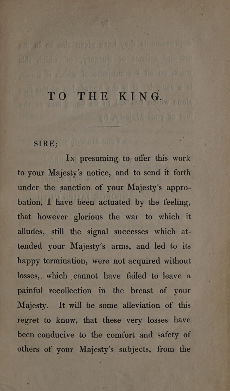 TO THE KING SIRE; In presuming to offer this work to your Majesty’s notice, and to send it forth | under the sanction of your Majesty's appro- bation, I have been actuated by the feeling, that however glorious the war to which it alludes, still the signal successes which at- tended your Majesty’s arms, and led to its happy termination, were not acquired without losses,, which cannot have failed to leave a painful recollection in the breast of your Majesty. It will be some alleviation of this regret to know, that these very losses have been conducive to the comfort and safety of others of your Majesty’s subjects, from the