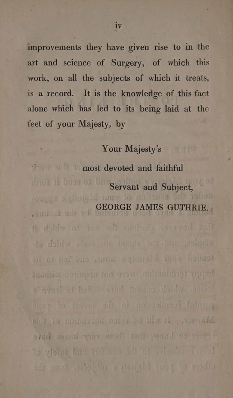 improvements they have given rise to in the art and science of Surgery, of which this work, on all the subjects of which it treats, is a record. It is the knowledge of this fact alone which has led to its being laid at the feet of your Majesty, by Your Majesty’s most devoted and faithful Servant and Subject, _ GEORGE JAMES GUTHRIE. .