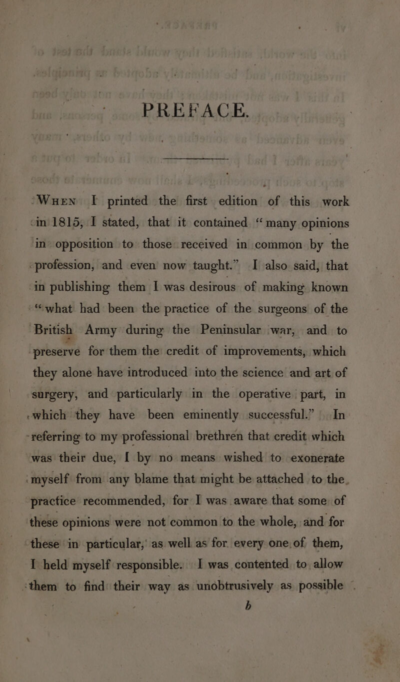 PREFACE. ‘Wuen I printed the first edition of this work ‘in. 1815, I stated, that it contained “ many opinions in opposition to those received in common by the profession, and even now taught.” I also said, that in publishing them I was desirous of making. known “what had been the practice of the surgeons of the ‘British Army during the Peninsular war, and to preserve for them the credit of improvements, which they alone have introduced into the science and art of surgery, and particularly in the operative part, in -which they have been eminently successful.” In ‘referring to my professional brethren that credit which was their due, [ by no means wished to exonerate practice recommended, for I was aware that some. of these opinions were not common to the whole, and for these in particular,’ as well as for. every one,of them, I held myself responsible. 1 was contented to, allow ‘them to find: their way as ‘unobtrusively as. possible b