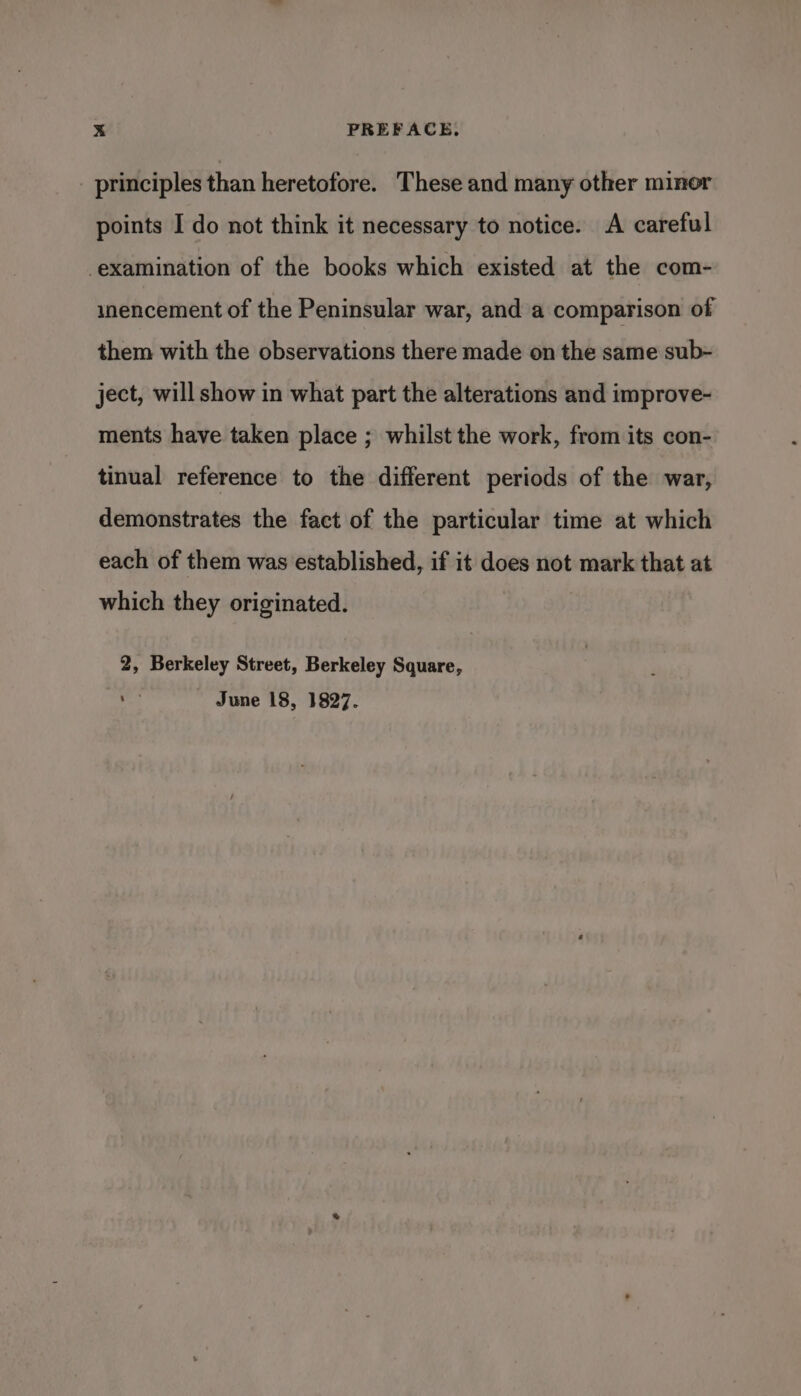 principles than heretofore. These and many other minor points I do not think it necessary to notice. A careful examination of the books which existed at the com- unencement of the Peninsular war, and a comparison of them with the observations there made on the same sub- ject, will show in what part the alterations and improve- ments have taken place ; whilst the work, from its con- tinual reference to the different periods of the war, demonstrates the fact of the particular time at which each of them was established, if it does not mark that at which they originated. 2, Berkeley Street, Berkeley Square, mn) June 18, 1827.