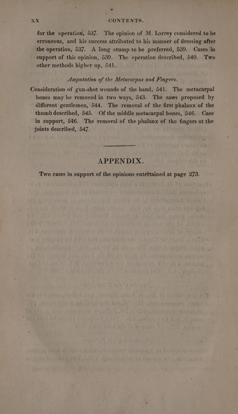 for the operation, 537. The opinion of M. Larrey considered to be erroneous, and his success attributed to his manner of dressing after the operation, 537. A long stump to be preferred, 539. Cases in support of this opinion, 539. The operation described, 540. Two other methods higher up, 541. Amputation of the Metacarpus and Fingers. Consideration of gun-shot wounds of the hand, 541. The metacarpal bones may be removed in two ways, 543. The saws proposed by different gentlemen, 544. The removal of the first phalanx of the thumb described, 545. Of the middle metacarpal bones, 546. Case in support, 546. The removal of the phalanx of the fingers at the joints described, 547. APPENDIX. Two cases in support of the opinions enteftained at page 273.