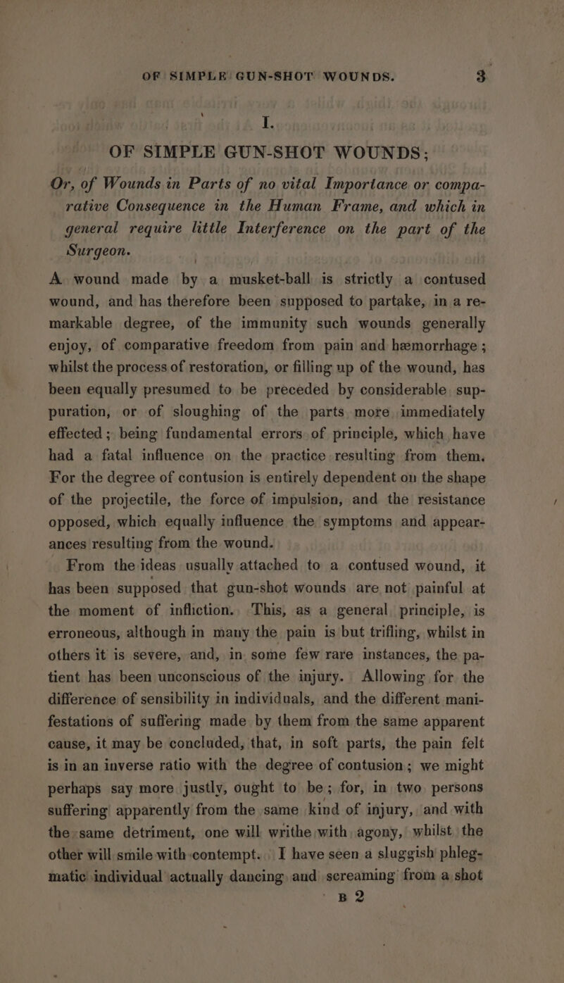 I. OF SIMPLE GUN-SHOT WOUNDS; Or, of Wounds in Parts of no vital Importance or compa- rative Consequence in the Human Frame, and which in general require little Interference on the part of the Surgeon. A. wound made by a musket-ball is strictly a contused wound, and has therefore been supposed to partake, in a re- markable degree, of the immunity such wounds generally enjoy, of comparative freedom from pain and hemorrhage ; whilst the process of restoration, or filling up of the wound, has been equally presumed to be preceded by considerable. sup- puration, or of sloughing of the parts more immediately effected ; being fundamental errors of principle, which, have had a fatal influence on the practice resulting from them. For the degree of contusion is entirely dependent on the shape of the projectile, the force of impulsion, and the resistance opposed, which equally influence the symptoms and appear- ances resulting from the wound. From the ideas usually attached to a contused wound, it has been supposed that gun-shot wounds are not painful at the moment of infliction., This, as a general principle, is erroneous, although in many the pain is but trifling, whilst in others it is severe, and, in. some few rare instances, the pa- tient has been unconscious of the injury. Allowing for the difference of sensibility in individuals, and the different mani- festations of suffering made by them from the same apparent cause, it may be concluded, that, in soft parts, the pain felt is in an inverse ratio with the degree of contusion; we might perhaps say more justly, ought to be; for, in two. persons suffering apparently from the same kind of injury, and with the same detriment, one will writhe with, agony, whilst the other will smile with:contempt. | I have seen a sluggish’ phleg- matic individual actually dancing, aud screaming from a shot B2