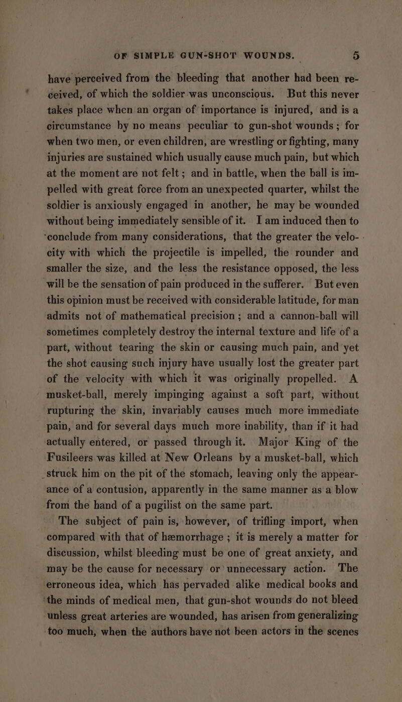 have perceived from the bleeding that another had been re- ceived, of which the soldier was unconscious. But this never takes place when an organ of importance is injured, and is a circumstance by no means peculiar to gun-shot wounds ; for when two men, or even children, are wrestling or fighting, many injuries are sustained which usually cause much pain, but which at the moment are not felt; and in battle, when the ball is im- pelled with great force from an unexpected quarter, whilst the soldier is anxiously engaged in another, he may be wounded without being immediately sensible of it. I am induced then to ‘conclude from many considerations, that the greater the velo- - city with which the projectile is impelled, the rounder and smaller the size, and the less the resistance opposed, the less will be the sensation of pain produced in the sufferer. But even this opinion must be received with considerable latitude, for man admits not of mathematical precision ; and a cannon-ball will sometimes completely destroy the internal texture and life of a part, without tearing the skin or causing much pain, and yet the shot causing such injury have usually lost the greater part of the velocity with which it was originally propelled. A musket-ball, merely impinging against a soft part, without rupturing the skin, invariably causes much more immediate pain, and for several days much more inability, than if it had actually entered, or passed through it. Major King of the Fusileers was killed at New Orleans by a musket-ball, which _struck him on the pit of the stomach, leaving only the appear- ance of a contusion, apparently in the same manner as a blow from the hand of a pugilist on the same part. The subject of pain is, however, of trifling import, when compared with that of hemorrhage ; it is merely a matter for discussion, whilst bleeding must be one of great anxiety, and may be the cause for necessary or’ unnecessary action. The erroneous idea, which has pervaded alike medical books and ‘the minds of medical men, that gun-shot wounds do not bleed unless great arteries are wounded, has arisen from generalizing too much, when the authors have not been actors in the scenes