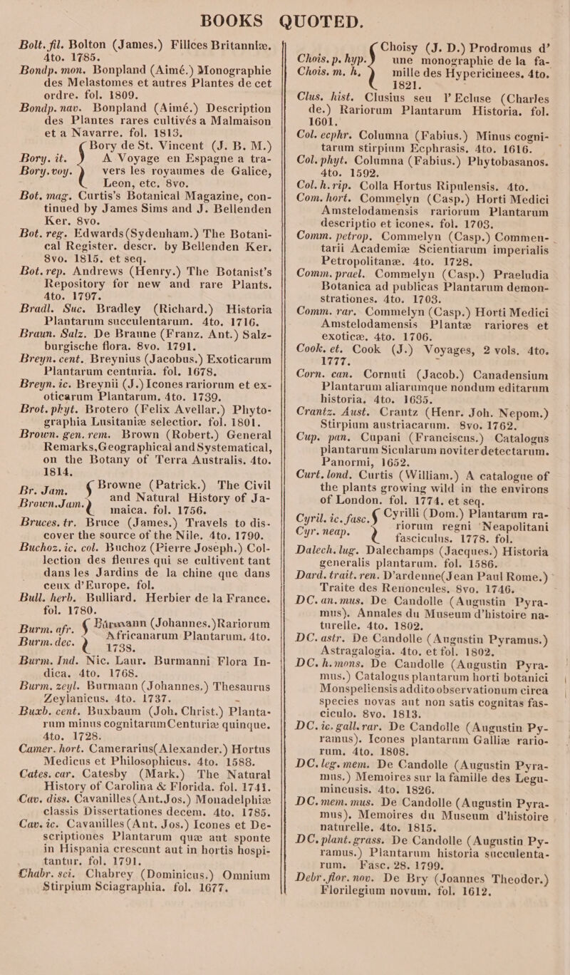 Bolt. fil. Bolton (James.) Filices Britannia. Ato. 1785. Bondp. mon. Bonpland (Aimé.) Monographie des Melastomes et autres Plantes de cet ordre. fol. 1809. Bondp. nav. Bonpland (Aimé.) Description des Plantes rares cultivés a Malmaison et a Navarre. fol. 1813. Bory de St. Vincent (J. B. M.) A Voyage en Espagne a tra- vers les royaumes de Galice, Leon, etc. 8vo. Bot. mag. Curtis’s Botanical Magazine, con- tinued by James Sims and J. Bellenden Ker. 8vo. Bot. reg. Edwards(Sydenham.) The Botani- cal Register. descr. by Bellenden Ker. 8vo. 1815. et seq. Bot.rep. Andrews (Henry.) The Botanist’s Repository for new and rare Plants. Ato. 1797. Bradl. Suc. Bradley (Richard.) Historia Plantarum succulentarum. 4to. 1716. Braun. Salz. De Braune (Franz. Ant.) Salz- burgische flora. 8vo. 1791. Breyn. cent. Breynius (Jacobus.) Exoticarum Plantarum centuria. fol. 1678. Breyn. ic. Breynii (J.) [cones rariornm et ex- oticarum Plantarum. 4to. 1739. Brot. phyt. Brotero (Felix Avellar.) Phyto- graphia Lusitaniz selectior. fol. 1801. Brown. gen.rem. Brown (Robert.) General Remarks,Geographical and Systematical, on the Botany of Terra Australis. 4to. Bory. it. Bory. voy. 1814, ' Browne (Patrick.) The Civil Be eu § and Natural History of Ja- rown. amd inaica. fol. 1756. Bruces.tr. Bruce (James.) Travels to dis- cover the source of the Nile. 4to. 1799. Buchoz. ic. col. Buchoz (Pierre Joseph.) Col- lection des fleures qui se cultivent tant dans les Jardins de la chine que dans ceux d’ Europe. fol. Bull. herb. Bulliard. Herbier de la France. fol. 1780. Rte # Barmann (Johannes.)Rariorum Bayi. afr. § Africanarum Plantarum. 4to. Burm. dec. Q 1738. Burm. Ind. Nic. Laur. Burmanni Flora In- dica. 4to. 1768. Burm. zeyl. Burmann (Johannes.) Thesaurus Zeylanicus. 4to. 1737. i Buxb. cent. Buxbaum (Joh. Christ.) Planta- rum minus cognitarumCenturie quinque. Ato. 1728. Camer. hort. Camerarius( Alexander.) Hortus Medicus et Philosophicus. 4to. 1588. Cates. car. Catesby (Mark.) The Natural History of Carolina &amp; Florida. fol. 1742. Cav. diss. Cavanilles(Ant.Jos.) Monadelphiz classis Dissertationes decem. 4to. 1785. Cav. ic. Cavanilles (Ant. Jos.) Icones et De- scriptiones Plantarum quz aut sponte in Hispania crescunt aut in hortis hospi- tantur. fol. 1791. Chabr. sci. Chabrey (Dominicus.) Omnium Stirpium Sciagraphia. fol. 1677. See Choisy (J. D.) Prodromus d’ une monographie de la fa- mille des Hypericinees. 4to. | 1821. ; Clus. hist. Clusius seu V Ecluse (Charles de.) Rariorum Plantarum Historia. fol. 1601. Col. ecphr. Columna (Fabius.) Minus cogni- tarum stirpium Ecphrasis. 4to. 1616. — Col. phyt. Columna (Fabius.) Phytobasanos. 4to. 1592. Col. h.rip. Colla Hortus Ripulensis. 4to. Com. hort. Commelyn (Casp.) Horti Medici Amstelodamensis rariorum Plantarum descriptio et icones. fol. 1703. Comm. petrop. Commelyn (Casp.) Commen- - tarii Academie Scientiarum imperialis Petropolitane. 4to. 1728. Comm. prael. Commelyn (Casp.) Praeludia Botanica ad publicas Plantarum demon- strationes. 4to. 1703. Comm. rar. Commelyn (Casp.) Horti Medici Amstelodamensis Plante rariores et exotice. 4to. 1706. Cook, et. Cook (J.) Voyages, 2 vols. dto. Vig e 4 Corn. can. Cornuti (Jacob.) Canadensium Plantarum aliarumque nondum editarum historia. 4to. 1635. Crantz. Aust. Crantz (Henr. Joh. Nepom.) Stirpium austriacarum. 8vo. 1762. Cup. pan. Cupani (Franciscus.) Catalogus plantarum Sicularum noviter detectarum. Panormi, 1652. Curé. lond, Curtis (William.) A catalogue of the plants growing wild in the environs of London. fol. 1774. et seq. ie Cyrilli (Dom.) Plantarum ra- vet ic. fasc.§ bes ees ‘Neapolitani fasciculus. 1778. fol. Dalech. lug. Dalechamps (Jacques.) Historia generalis plantarum. fol. 1586. Dard. trait. ren. D’ardenne(Jean Paul Rome.) ° Traite des Renoncules, 8vo. 1746. DC. an.mus. De Candolle (Augustin Pyra- mus). Annales du Museum d’histoire na- turelle. 4to. 1802. DC. astr. De Candolle (Augustin Pyramus.) Astragalogia. 4to. et fol. 1802. DC.h.mons. De Candolle (Augustin Pyra- mus.) Catalogus plantarum horti botanici Monspeliensis addito observationum cirea species novas aut non satis cognitas fas- ciculo. 8vo. 1813. DC. ic. gall.rar. De Candolle (Augustin Py- ramus). Icones plantarnm Galliz rario- rum. 4to. 1808. DC. leg.mem. De Candolle (Augustin Pyra- mus.) Memoires sur la famille des Legu- mineusis. 4to. 1826. DC.mem. mus. De Candolle (Augustin Pyra- mus). Memoires du Museum histoire naturelle. 4to. 1815. DC. plant. grass. De Candolle (Augustin Py- ramus.) Plantarum historia succulenta- rum. Fasc. 28. 1799. Debr.flor.nov. De Bry (Joannes Theodor.) Florilegium novum, fol. 1612, Chois. p. hyp. Chois. m, h, Cyr. neap.