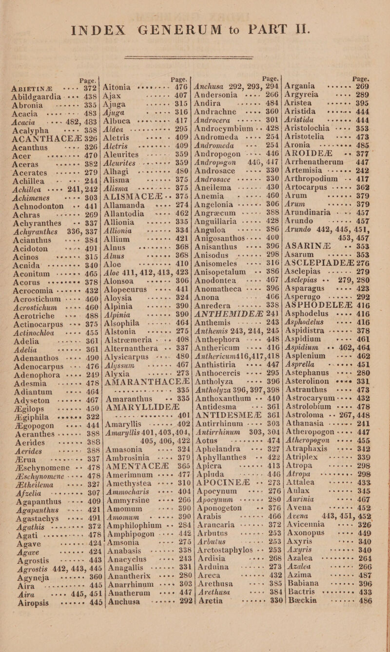 ‘ Page. ABIETINE °+*-+ 372 Abildgaardia +++ 438 Abronia ---«-: 335 Acacia &lt;«+e----: 483 Acacia .++~ 482, 483 | Albuca Acalypha +--+ 358) Aldea ACANTHACEE 3826 | Aletris Acanthus «sv 326 Acer seoesree ATO Aceras seacer 382 “Acerates ----&gt;+: 279 Achillea _-- -+» 244 Achillea +++ 241,242 Achimenes esse 303 Achnodonton -:- 441 Achras gevree 269 Achyranthes -+ 337 Achyranthes 336, 337 Acianthus -:-+-&gt; 384 Acidoton sees 4Ql Acinos seoeess 315 Acnida’ -++&lt;:ee- 340 - Aconitum «+++e&gt; 465 Acorus &lt;«*+eeee*« 378 Aloe Acrocomia --+-++ 432| Alopecurus 444 Acrostichum ---- 460| Aloysia 324 Acrostichum +-+- 460| Alpinia 390 Acrotriche +++: 488| Alpinia 390 _ Actinocarpus -+* 375 | Alsophila 464 Actinochloa ++-+ 455) Alstonia 275 Adelia = + ++*:- 361| Alstroeemeria - 408 Adelia == s#*++-5 361|Alternanthera ++ 337 Adenanthos -+-- 490} Alysicarpus 480 Adenocarpus --: 476| Alyssum 467 Adenophora -+-- 249] Alyxia eae 273 Adesmia--«+:; - 478; AMA RANTHACEE Adiantum -+-+ 464) -- -« 335 Adyseton -++++* 467 Amaranthus -¢ 335 Aegilops --+---» 450| AMARYLLIDE Aégiphila evcboe, S22} «222s el a 401 HEgopogon ees 444 Amaryltis 402 Aeranthes ----++ 388 | Amaryllis 401, 403,404, Aerides ++++++ 388 405, 300s 422 Aerides + ** - 388}Amasonia 324 Ferua steers 337 | Ambrosinia : 379 7Eschynomene -- 478; AMENTACE 365 ZEschynomene --++ 478|Amerimnum «+++ 477 Etheilema +++ 327; Amethystea -+++ 310 Afzelia -+s+-+% « 307 | Ammocharis - 404 Agapanthus ---- 409| Ammyrsine 266 Agapanthus ---- 421; Amomum «+ 3906 Agastachys -++~ 491|Amomum 390 Agathis -+++-++ 372|Amphilophium -- 284 Agati .--+++:+-++ 478; Amphipogon ---- 442 Agave = seers 424, Amsonia --- 275 Agave «seeee 424| Anabasis 338 Agrostis .-*--&gt;&gt; 443 | Anacyclus ses 243 Agrostis 442, 443, 445| Anagallis: 331 Agyneja +++-++ 360| Anantherix 280 Aira +s-+eerres 445|Anarrhinum -:-+ 303 Aira -oee 445, 451{Anatherum ++++ 447 Airopsis -+-+-+ 445|Anchusa --+&lt;-+ 292 Page. Anchusa 292, 293, 294 Andersonia «--- 266 Andira sce aaes 484 Andrachne e+ 360 Androcera -++-+&gt; 301 Androcymbium :+ 428 Andromeda «+++. 254 Andromeda 254 Andropogon -:-- 446 Andropegon 446, 447 Androsace ----+ 330 Androsace ++-+-:- 330 Aneilema -:----- A430 Anemia - e+-. 460 Angelonia -+++*: 306 Angrecum &lt;----- 388 Anguillaria --++: 428 Anguloa oo -++r-: 386 Anigosanthos---- 400 Anisanthus ---+ 396 Anisodus +++++: 298 | Anisomeles 316 Anisopetalum 386 Anodontea A67 Anomatheca :--- 396 Anona tye 3 406 Anredera &lt;«-+-+- 338 ANTHEMIDEZ 243 Anthemis ------+ 243 Anthemis 243, 244, 245 Anthephora ---+ 448 Anthericum «&lt;--&gt; 416 Antholyza &gt; 396 Anthoxanthum Antidesma «° 440 -- 361 303 Aotus one AZe Aphelandra -++ 327 Aphyllanthes -+ 422 Apicra veers 413 Apinda -----. A446 APOCINES -- 273 Apocynum +--+: 276 Apocynum &lt;«++++2 280 Aponogeton -&gt; 376 Arabis ss «*=-- -- 466 Araucaria -+-+-:; 372 Arbutus «sere. 253 Arbuius = «+++ 253 Arctostaphylos -: 253 Ardisia :+ 268 Arduina 9 ----=-&gt; 273 Areca reeees 432 Arethusa 385 Arethusa «&gt; 384 Aretia seeeese 330 Page. Argania ++++-+. 269 Argyreia ++ 289 Aristea = «+++ ++ 395 Aristida esses.» 444 Aristida +++ee. 444 Aristolochia «+++ 353 Aristotelia +--+ 473 Aronia --+«-&gt; ea 485 AROIDEA «+ 377° Arrhenatherum 447 Artemisia ---++- 242 Arthropodium -- 417 Artocarpus --+-- 362 Arum owen STU Arum eseces 879 Arundinaria ..-» 457 Arundo — --«««:- A457 Arundo 442, 445, 451, 453, 457 ASARINZE «+&gt; 353 Asarum eves. 353 ASCLEPIADEE 276 Asclepias .----- 279 Asclepias ++ 279, 280 Asparagus) +++ 423 Asperugo ---+--- 292 ASPHODELEZ 416 Asphodelus --»- 416 Asphodelus - 416 Aspidistra »«---- 378 Aspidium ease AGL Aspidium ++ 462, 464 Asplenium ---- 462 Asprella +. «++» 451 Astephanus. roe. 280 Asterolinon e+#« 331 Astranthus «+++ 473— Athanasia ca eeomwe 478 448 241 Atheropogon «+++ 455 Atraphaxis «+++ 342 Atriplex ---+-- 339 Atropa —-reres 298 Atropa seve 298 Attalea teceere ABS Aulax cree 345 Aurinia cere 467 Avena secers 4523 Avena 443, 451, 452 Avicennia - 326 Axonopus «+++ 449 Axyris »+- 340 Axyris seeers 346 Azalea -«+es eee 264 Azalea seers 266 INZIINA ) aloe stent 487 Babiana «&lt;---=+.. 396 Bactris +esss+ee 433 Beckia ---&gt;-: 486