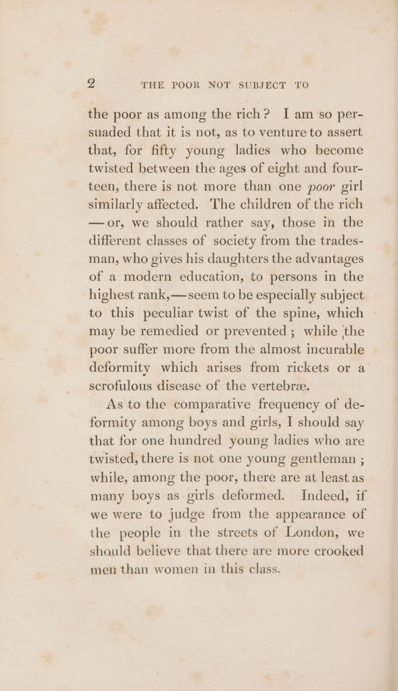 the poor as among the rich? I am so per- suaded that it is not, as to venture to assert that, for fifty young ladies who become twisted between the ages of eight and four- teen, there is not more than one poor girl similarly affected. ‘The children of the rich —or, we should rather say, those in the different classes of society from the trades- man, who gives his daughters the advantages of a modern education, to persons in the highest rank,—seem to be especially subject to this peculiar twist of the spine, which may be remedied or prevented ; while the poor suffer more from the almost incurable deformity which arises from rickets or a scrofulous disease of the vertebree. As to the comparative frequency of de- formity among boys and girls, I should say that for one hundred young ladies who are twisted, there is not one young gentleman ; while, among the poor, there are at least as many boys as girls deformed. Indeed, if we were to judge from the appearance of the people in the streets of London, we should believe that there are more crooked men than women in this class.