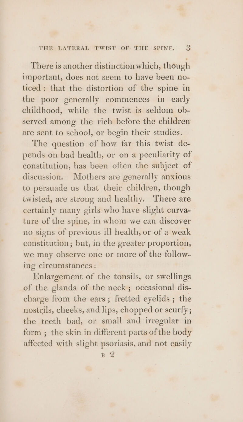 There is another distinction which, though important, does not seem to have been no- ticed: that the distortion of the spine in the poor generally commences in early childhood, while the twist is seldom ob- served among the rich before the children are sent to school, or begin their studies. The question of how far this twist de- pends on bad health, or on a peculiarity of constitution, has been often the subject of discussion. Mothers are generally anxious to persuade us that their children, though twisted, are strong and healthy. There are certainly many girls who have slight curva- ture of the spine, in whom we can discover no signs of previous ill health, or of a weak constitution; but, in the greater proportion, we may observe one or more of the follow- ing circumstances : Enlargement of the tonsils, or swellings of the glands of the neck ; occasional dis- charge from the ears; fretted eyelids ; the nostrils, cheeks, and lips, chopped or scurfy ; the teeth bad, or small and irregular in form ; the skin in different parts of the body affected with slight psoriasis, and not easily BZ