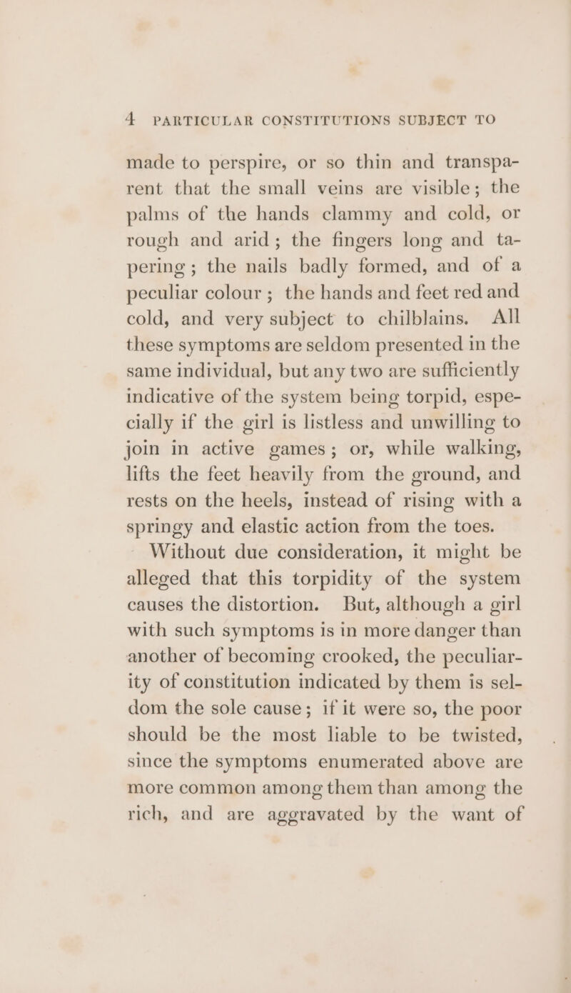 made to perspire, or so thin and transpa- rent that the small veins are visible; the palms of the hands clammy and cold, or rough and arid; the fingers long and _ ta- pering ; the nails badly formed, and of a peculiar colour ; the hands and feet red and cold, and very subject to chilblains. All these symptoms are seldom presented in the same individual, but any two are sufficiently indicative of the system being torpid, espe- cially if the girl is listless and unwilling to join in active games; or, while walking, lifts the feet heavily from the ground, and rests on the heels, instead of rising with a springy and elastic action from the toes. Without due consideration, it might be alleged that this torpidity of the system causes the distortion. But, although a girl with such symptoms is in more danger than another of becoming crooked, the peculiar- ity of constitution indicated by them is sel- dom the sole cause; if it were so, the poor should be the most liable to be twisted, since the symptoms enumerated above are more common among them than among the rich, and are aggravated by the want of