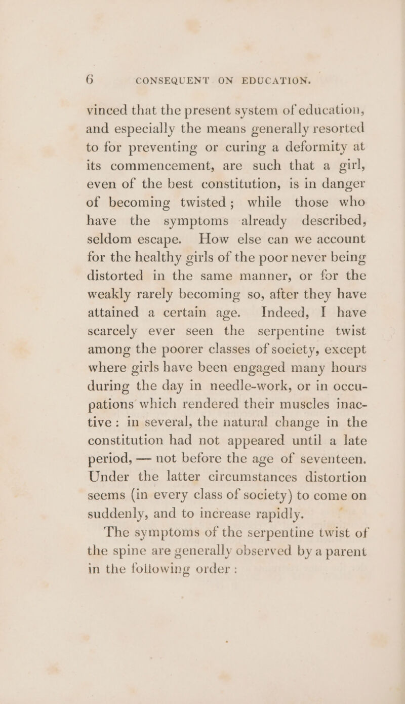 vinced that the present system of education, and especially the means generally resorted to for preventing or curing a deformity at its commencement, are such that a girl, even of the best constitution, is in danger of becoming twisted; while those who have the symptoms already described, seldom escape. How else can we account for the healthy girls of the poor never being distorted in the same manner, or for the weakly rarely becoming so, after they have attained a certain age. Indeed, I have scarcely ever seen the serpentine twist among the poorer classes of society, except where girls have been engaged many hours during the day in needle-work, or in occu- pations which rendered their muscles inac- tive: in several, the natural change in the constitution had not appeared until a late period, — not before the age of seventeen. Under the latter circumstances distortion seems (in every class of society) to come on suddenly, and to increase rapidly. The symptoms of the serpentine twist of the spine are generally observed by a parent in the following order :