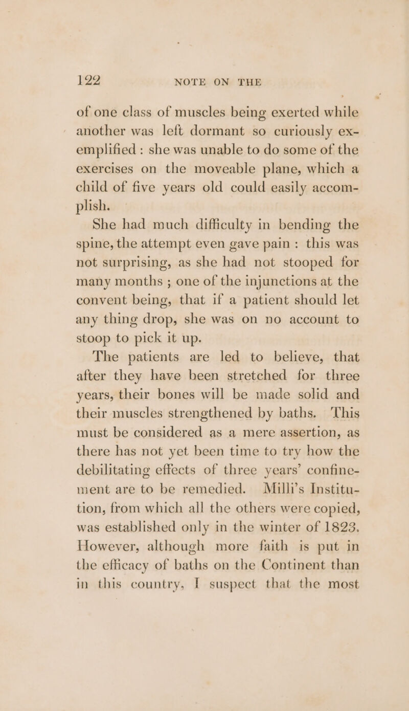 of one class of muscles being exerted while another was left dormant so curiously ex- emplified : she was unable to do some of the exercises on the moveable plane, which a child of five years old could easily accom- plish. She had much difficulty in bending the spine, the attempt even gave pain: this was not surprising, as she had not stooped for many months ; one of the injunctions at the convent being, that if a patient should let any thing drop, she was on no account to stoop to pick it up. The patients are led to believe, that after they have been stretched for three years, their bones will be made solid and their muscles strengthened by baths. ‘This must be considered as a mere assertion, as there has not yet been time to try how the debilitating effects of three years’ confine- ment are to be remedied. Milli’s Institu- tion, from which all the others were copied, was established only in the winter of 1823. However, although more faith is put in the efficacy of baths on the Continent than in this country, I suspect that the most