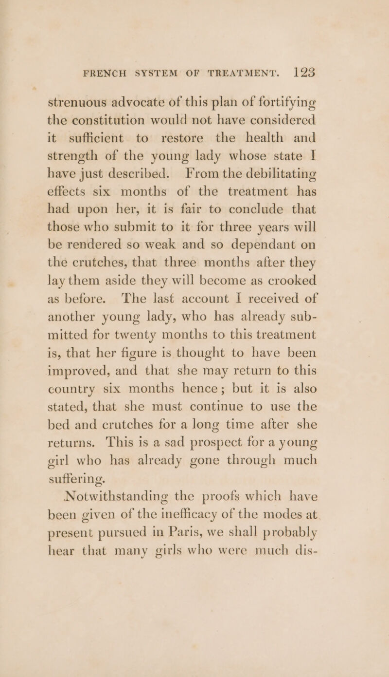 strenuous advocate of this plan of fortifying the constitution would not have considered it sufficient to restore the health and strength of the young lady whose state I have just described. From the debilitating effects six months of the treatment has had upon her, it is fair to conclude that those who submit to it for three years will be rendered so weak and so dependant on the crutches, that three months after they lay them aside they will become as crooked as before. The last account I received of another young lady, who has already sub- mitted for twenty months to this treatment is, that her figure is thought to have been improved, and that she may return to this country six months hence; but it is also stated, that she must continue to use the bed and crutches for a long time after she returns. This is a sad prospect for a young girl who has already gone through much suffering. Notwithstanding the proofs which have been given of the inefficacy of the modes at present pursued in Paris, we shall probably hear that many girls who were much dis-