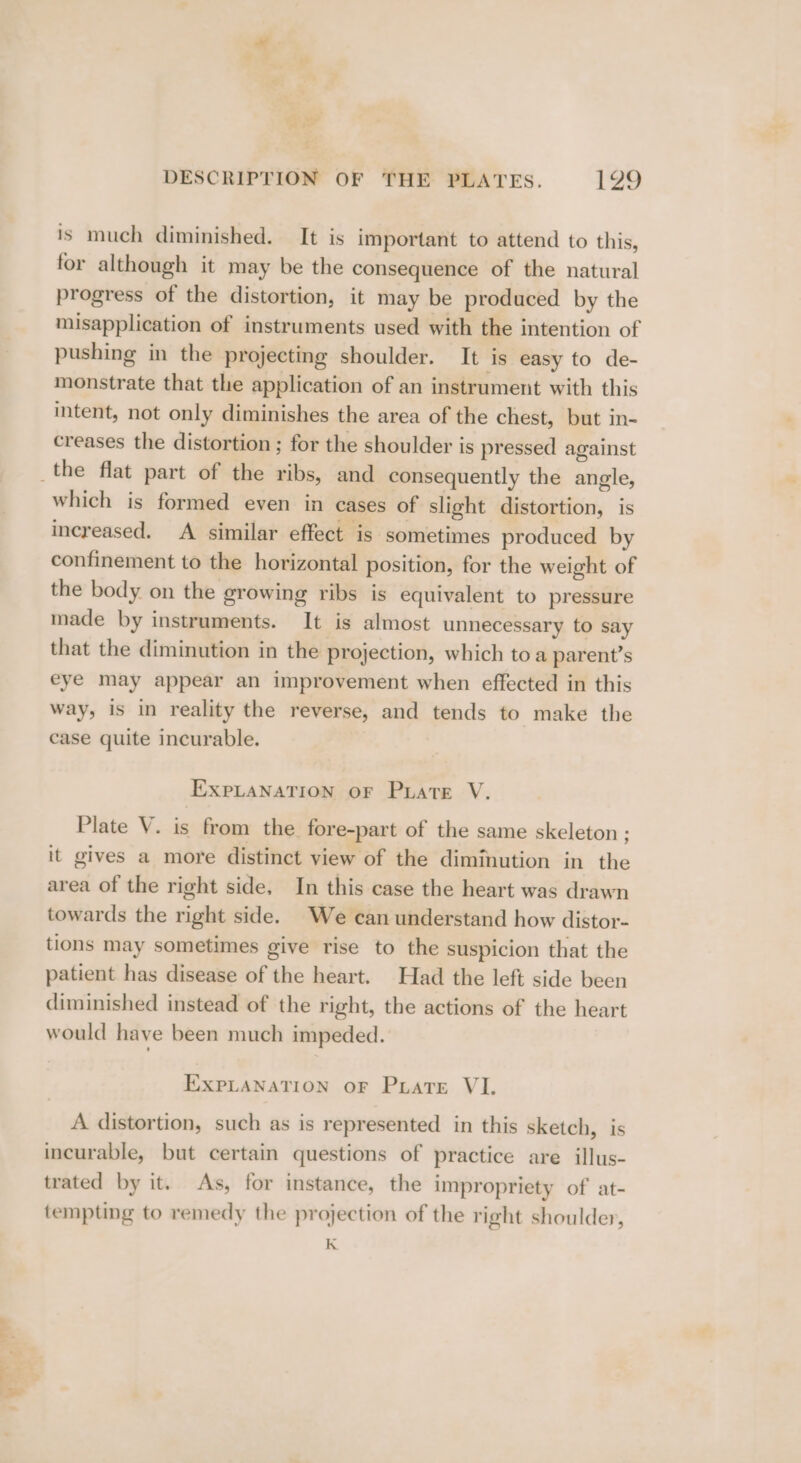 is much diminished. It is important to attend to this, for although it may be the consequence of the natural progress of the distortion, it may be produced by the misapplication of instruments used with the intention of pushing in the projecting shoulder. It is easy to de- monstrate that the application of an instrument with this intent, not only diminishes the area of the chest, but in- creases the distortion ; for the shoulder is pressed against which is formed even in cases of slight distortion, is increased. A similar effect is sometimes produced by confinement to the horizontal position, for the weight of the body on the growing ribs is equivalent to pressure made by instruments. It is almost unnecessary to say that the diminution in the projection, which toa parent’s eye may appear an improvement when effected in this way, is in reality the reverse, and tends to make the case quite incurable. EXPLANATION OF PLATE V. Plate V. is from the fore-part of the same skeleton ; it gives a more distinct view of the diminution in the area of the right side. In this case the heart was drawn towards the right side. We can understand how distor- tions may sometimes give rise to the suspicion that the patient has disease of the heart. Had the left side been diminished instead of the right, the actions of the heart would have been much impeded. EXPLANATION oF Prats VI. A distortion, such as is represented in this sketch, is incurable, but certain questions of practice are illus- trated by it. As, for instance, the impropriety of at- tempting to remedy the projection of the right shoulder, K