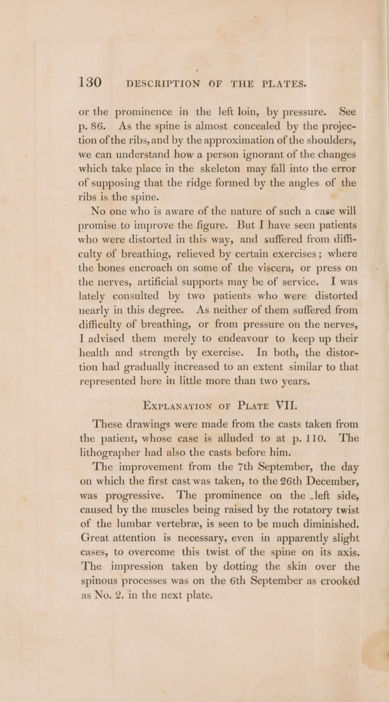 * 130 DESCRIPTION OF THE PLATES. or the prominence in the left loin, by pressure. See p. 86. As the spine is almost concealed by the projec- tion of the ribs, and by the approximation of the shoulders, we can understand how a person ignorant of the changes which take place in the skeleton may fall into the error of supposing that the ridge formed by the angles of the ribs is the spine. No one who is aware of the nature of such a case will promise to improve the figure. But I have seen patients who were distorted in this way, and suffered from diffi- culty of breathing, relieved by certain exercises; where the bones encroach on some of the viscera, or press on the nerves, artificial supports may be of service. I was lately consulted by two patients who were distorted nearly in this degree. As neither of them suffered from difficulty of breathing, or from pressure on the nerves, I advised them merely to endeavour to keep up their health and strength by exercise. In both, the distor- tion had gradually increased to an extent similar to that represented here in little more than two years. EXPLANATION OF PLaTE VII. These drawings were made from the casts taken from the patient, whose case is alluded to at p.110. ‘The lithographer had also the casts before him. The improvement from the 7th September, the day on which the first cast was taken, to the 26th December, was progressive. ‘The prominence on the _left side, caused by the muscles being raised by the rotatory twist of the lumbar vertebree, is seen to be much diminished. Great attention is necessary, even in apparently slight cases, to overcome this twist of the spine on its axis. The impression taken by dotting the skin over the spinous processes was on the 6th September as crookéd as No. 2, in the next plate.
