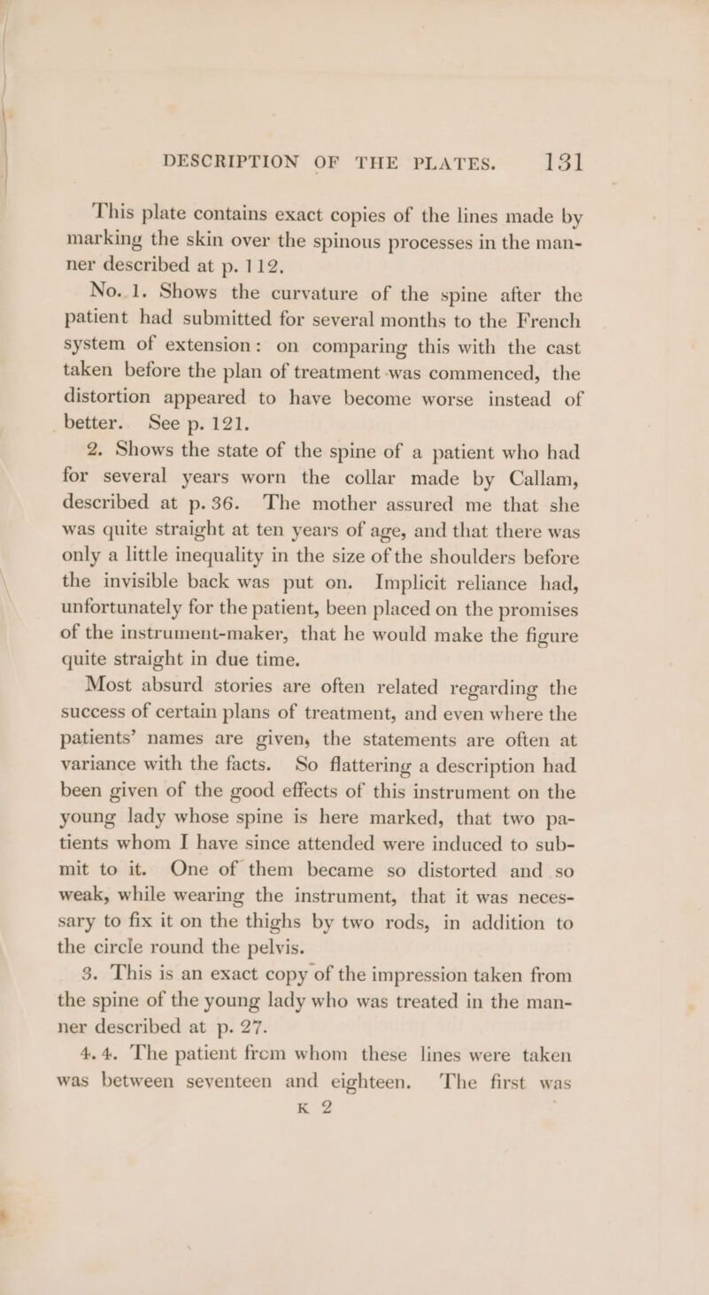 This plate contains exact copies of the lines made by marking the skin over the spinous processes in the man- ner described at p. 112. No. 1, Shows the curvature of the spine after the patient had submitted for several months to the French system of extension: on comparing this with the cast taken before the plan of treatment was commenced, the distortion appeared to have become worse instead of _better.. See p. 121. 2. Shows the state of the spine of a patient who had for several years worn the collar made by Callam, described at p.36. The mother assured me that she was quite straight at ten years of age, and that there was only a little inequality in the size of the shoulders before the invisible back was put on. Implicit reliance had, unfortunately for the patient, been placed on the promises of the instrument-maker, that he would make the figure quite straight in due time. Most absurd stories are often related regarding the success of certain plans of treatment, and even where the patients’ names are given, the statements are often at variance with the facts. So flattering a description had been given of the good effects of this instrument on the young lady whose spine is here marked, that two pa- tients whom I have since attended were induced to sub- mit to it. One of them became so distorted and so weak, while wearing the instrument, that it was neces- sary to fix it on the thighs by two rods, in addition to the circle round the pelvis. 3. This is an exact copy of the impression taken from the spine of the young lady who was treated in the man- ner described at p. 27. 4.4. The patient from whom these lines were taken was between seventeen and eighteen. The first was K 2