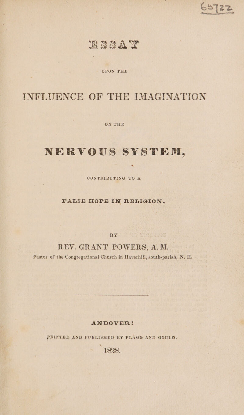 UPON THE INFLUENCE OF THE IMAGINATION ON THE NERVOUS SYSTEM, ~ CONTRIBUTING TO A FALSE HOPE IN RELIGION. BY REV. GRANT POWERS, A. M. Pastor of the Congregational Church in Haverhill, south-parish, N. H. ANDOVER: PRINTED AND PUBLISHED BY FLAGG AND GOULB. * 1828, ee