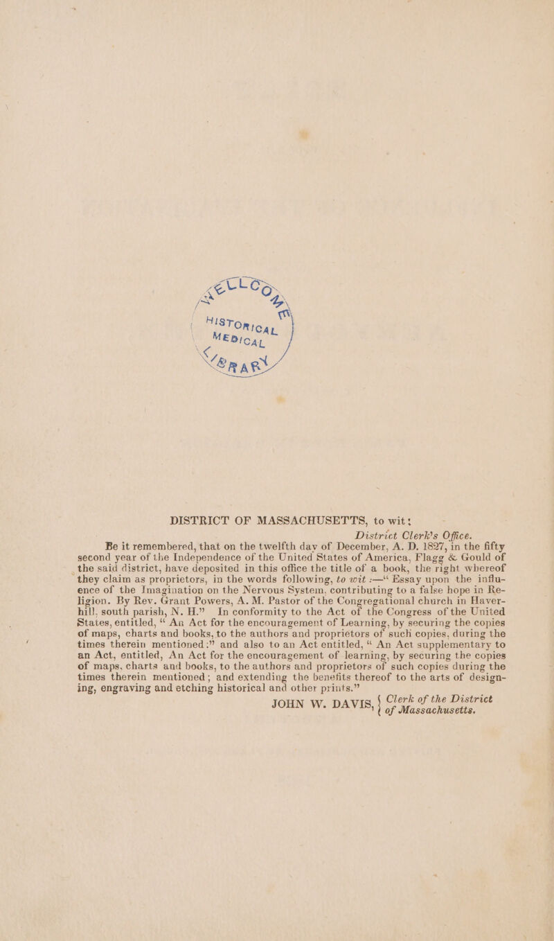 DISTRICT OF MASSACHUSETTS, to wit: District Clerk's Office. Be it remembered, that on the twelfth day of December, A. D. 1827, in the fifty second year of the Independence of the United States of America, Flagg &amp; Gould of _the said district, have deposited in this office the title of a book, the right whereof they claim as proprietors, in the words following, to wit :—‘‘ Essay upon the influ- ence of the Imagination on the Nervous System, contributing to a false hope in Re- ligion. By Rev. Grant Powers, A. M. Pastor of the Congregational church in Haver- hill, south parish, N. H.” In conformity to the Act of the Congress of the United States, entitled, “ An Act for the encouragement of Learning, by securing the copies of maps, charts and books, to the authors and proprietors of such copies, during the times therein mentioned:” and also to an Act entitled, “ An Act supplementary to an Act, entitled, An Act for the encouragement of learning, by securing the copies of maps, charts and books, to the authors and proprietors of such copies during the times therein mentioned; and extending the benefits thereof to the arts of design- ing, engraving and etching historical and other prints.” Clerk of the District JOHN W. DAVIS, of Massachusetts.