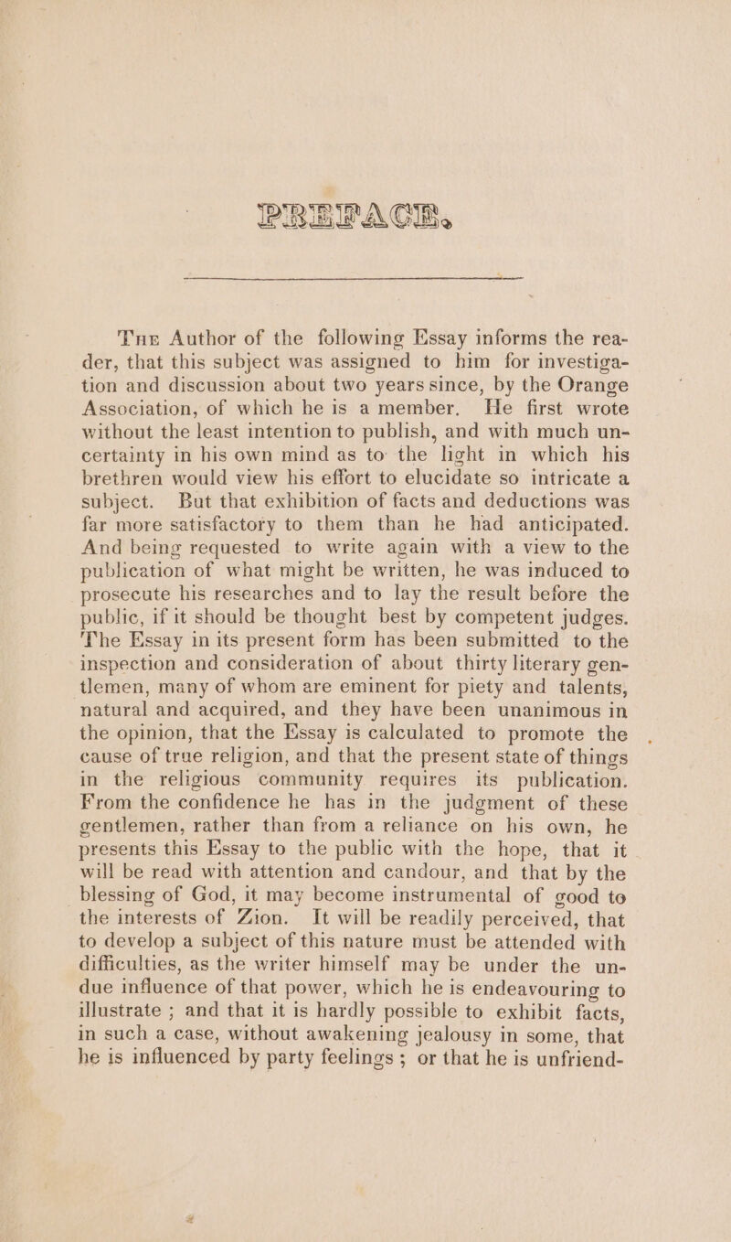 Tne Author of the following Essay informs the rea- der, that this subject was assigned to him for investiga- tion and discussion about two years since, by the Orange Association, of which he is a member. He first wrote without the least intention to publish, and with much un- certainty in his own mind as to the light in which his brethren would view his effort to elucidate so intricate a subject. But that exhibition of facts and deductions was far more satisfactory to them than he had anticipated. And being requested to write again with a view to the publication of what might be written, he was induced to prosecute his researches and to lay the result before the public, if it should be thought best by competent judges. The Essay in its present form has been submitted to the inspection and consideration of about thirty literary gen- tlemen, many of whom are eminent for piety and talents, natural and acquired, and they have been unanimous in the opinion, that the Essay is calculated to promote the cause of true religion, and that the present state of things in the religious community requires its publication. From the confidence he has in the judgment of these gentlemen, rather than from a reliance on his own, he presents this Essay to the public with the hope, that it will be read with attention and candour, and that by the blessing of God, it may become instrumental of good to the interests of Zion. It will be readily perceived, that to develop a subject of this nature must be attended with difficulties, as the writer himself may be under the un- due influence of that power, which he is endeavouring to illustrate ; and that it is hardly possible to exhibit facts, in such a case, without awakening jealousy in some, that he is influenced by party feelings ; or that he is unfriend-