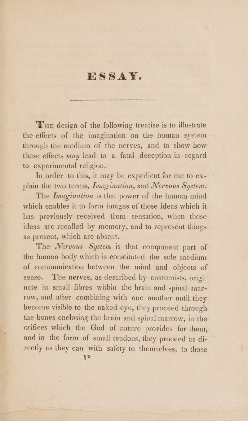 ESSAY. Tux design of the following treatise is to illustrate the effects of the imagination on the human system through the medium of the nerves, and to show how these effects may lead to a fatal deception in regard to experimental religion. In order to this, it may be expedient for me to ex- plain the two terms, Imagination, and Vervous System. The Imagination is that power of the human mind which enables it to form images of those ideas which it has previously received from sensation, when those ideas are recalled by memory, and to represent things as present, which are absent. The Nervous System is that component part of the human body which is constituted the sole medium of communication between the mind and objects of sense. The nerves, as described by anatomists, origi nate in small fibres within the brain and spinal mar- row, and after combining with one another until they become visible to the naked eye, they proceed through the bones enclosing the brain and spinal marrow, in the orifices which the God of nature provides for them, and in the form of small tendons, they proceed as di- rectly as they can with safety to themselves, to those {*