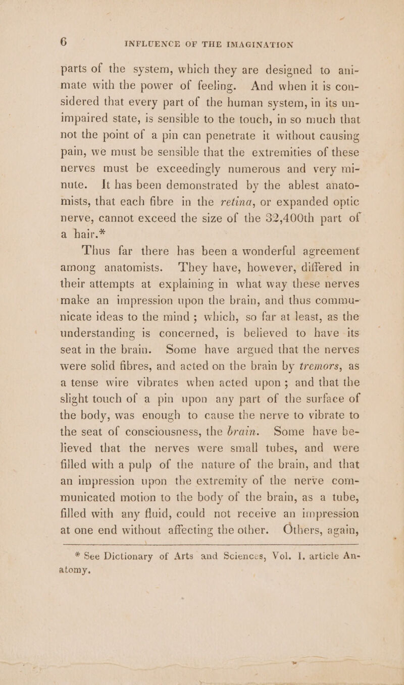 parts of the system, which they are designed to ani- mate with the power of feeling. And when it is con- sidered that every part of the human system, in its un- impaired state, is sensible to the touch, in so much that not the point of a pin can penetrate it without causing pain, we must be sensible that the extremities of these nerves must be exceedingly numerous and very mi- nute. It has been demonstrated by the ablest anato- mists, that each fibre in the retina, or expanded optic nerve, cannot exceed the size of the 32,400th part of a hair.* Thus far there has been a wonderful agreement among anatomists. ‘They have, however, differed in their attempts at explaining in what way these nerves ‘make an impression upon the brain, and thus commu- nicate ideas to the mind; which, so far at least, as the understanding 1s concerned, is believed to have its seat in the brain. Some have argued that the nerves were solid fibres, and acted on the brain by tremors, as a tense wire vibrates when acted upon; and that the slight touch of a pin upon any part of the surface of the body, was enough to cause the nerve to vibrate to the seat of consciousness, the drain. Some have be- lieved that the nerves were small tubes, and were filled with a pulp of the nature of the brain, and that an impression upon the extremity of the nerve com- municated motion to the body of the brain, as a tube, filled with any fluid, could not receive an impression at one end without affecting the other. Others, again, \ * See Dictionary of Arts and Sciences, Vol. I, article An- atomy,.