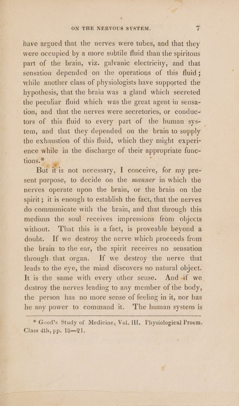 Ei &amp; ON THE NERVOUS SYSTEM. 7 have argued that the nerves were tubes, and that they were occupied by a more subtile fluid than the spiritous part of the brain, viz. galvanic electricity, and that sensation depended on the operations of this fluid; while another class of physiologists have supported the hypothesis, that the brain was a gland which secreted the peculiar fluid which was the great agent in sensa- tion, and that the nerves were secretories, or conduc- tors of this fluid to every part of the human sys-— tem, and that they depended on the brain to supply the exhaustion of this fluid, which they might experi- ence while in the discharge of their appropriate func- tions.* : tae. ° ; But it is not necessary, I conceive, for my pre- sent purpose, to decide on the manner in which the nerves operate upon the brain, or the brain on the spirit; it is enough to establish the fact, that the nerves do communicate with the brain, and that through this medium the soul receives impressions from objects without. That this is a fact, is proveable beyond a doubt. If we destroy the nerve which proceeds from the brain to the ear, the spirit receives no sensation through. that. organ. If we destroy the nerve that leads to the eye, the mind discovers no natural object. It is the same with every other sense. And-~if we. destroy the nerves leading to any member of the body, the person has no more sense of feeling in it, nor has he any power to command it. The human system is * Good’s Study of Medicine, Vol. Ill. Physiological Proem. Class 4th, pp. 18—21.