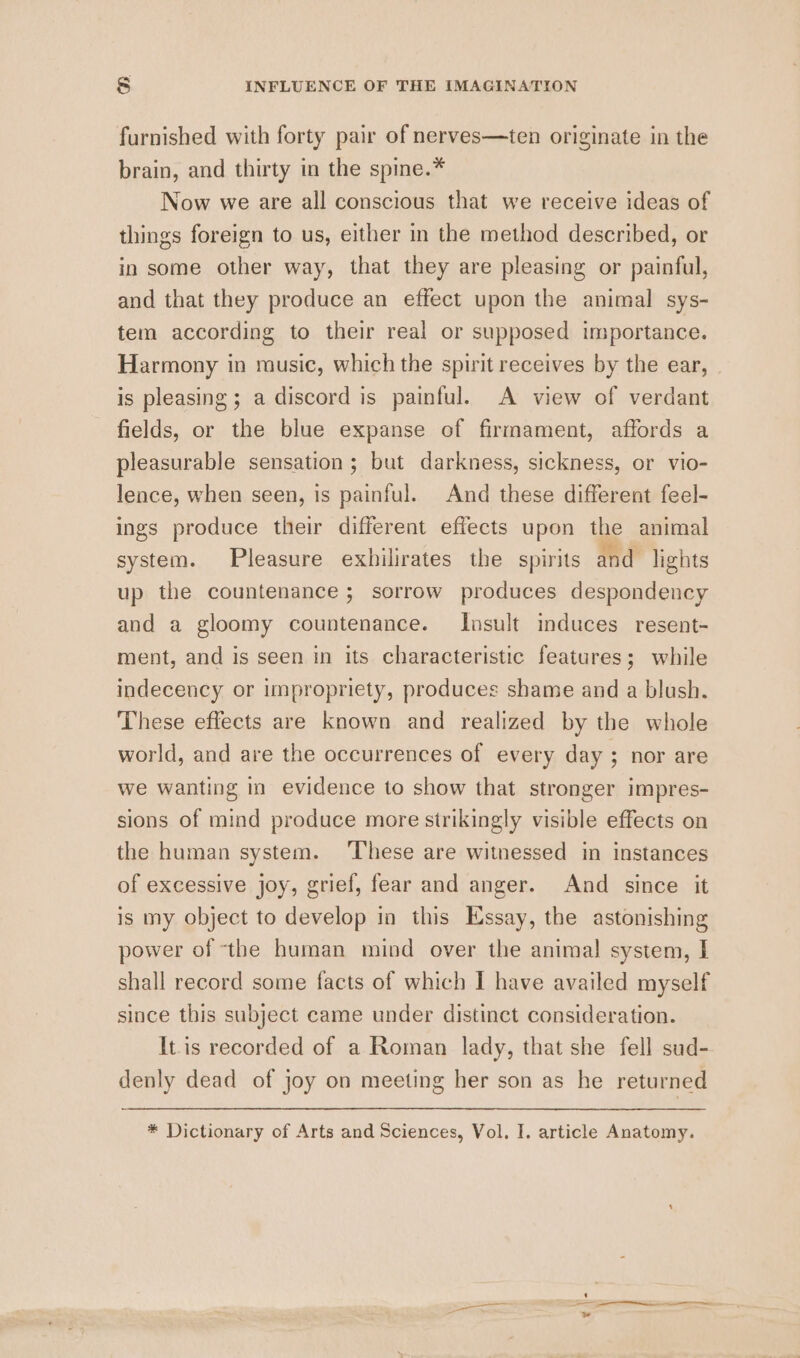 furnished with forty pair of nerves—ten originate in the brain, and thirty in the spine.* Now we are all conscious that we receive ideas of things foreign to us, either in the method described, or in some other way, that they are pleasing or painful, and that they produce an effect upon the animal sys- tem according to their real or supposed importance. Harmony in music, which the spirit receives by the ear, is pleasing ; a discord is painful. A view of verdant fields, or the blue expanse of firmament, affords a pleasurable sensation; but darkness, sickness, or vio- lence, when seen, is painful. And these different feel- ings produce their different effects upon the animal system. Pleasure exhilirates the spirits and lights up the countenance ; sorrow produces despondency and a gloomy countenance. Insult induces _resent- ment, and is seen in its characteristic features; while indecency or impropriety, produces shame and a blush. These effects are known and realized by the whole world, and are the occurrences of every day; nor are we wanting in evidence to show that stronger impres- sions of mind produce more strikingly visible effects on the human system. These are witnessed in instances of excessive joy, grief, fear and anger. And since it is my object to develop in this Essay, the astonishing power of the human mind over the animal system, I shall record some facts of which I have availed myself since this subject came under distinct consideration. [tis recorded of a Roman lady, that she fell sud- denly dead of joy on meeting her son as he returned * Dictionary of Arts and Sciences, Vol. I. article Anatomy.