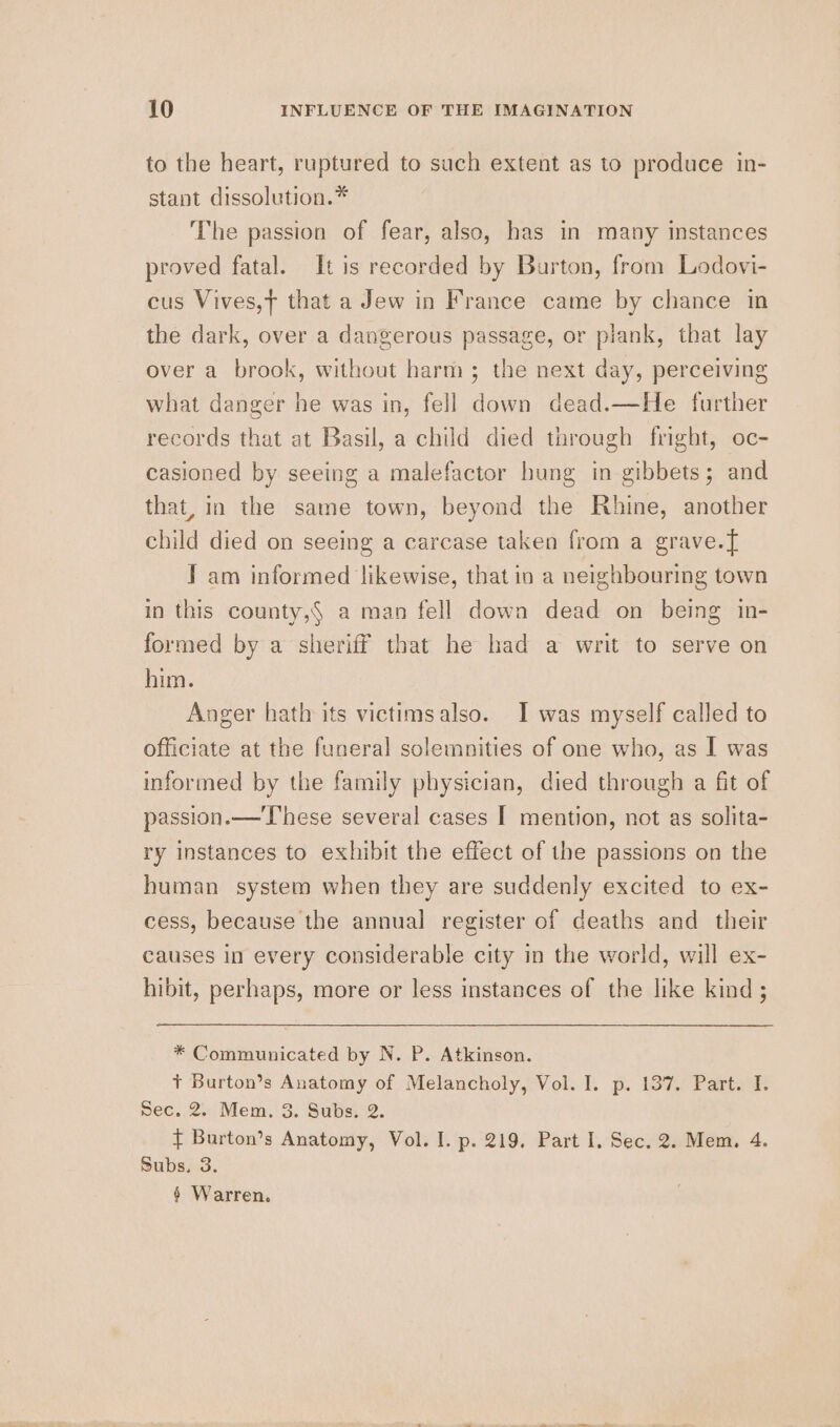 to the heart, ruptured to such extent as to produce in- stant dissolution.* The passion of fear, also, has in many instances proved fatal. It is recorded by Burton, from Lodovi- cus Vives,t that a Jew in France came by chance in the dark, over a dangerous passage, or plank, that lay over a brook, without harm; the next day, perceiving what danger he was in, fell down dead.—He further records that at Basil, a child died through fright, oc- casioned by seeing a malefactor bung in gibbets; and that, in the same town, beyond the Rhine, another child died on seeing a carcase taken from a grave.{ J am informed likewise, that in a neighbouring town in this county,§ a man fell down dead on being in- formed by a sheriff that he had a writ to serve on him. Anger hath its victimsalso. I was myself called to officiate at the funeral solemnities of one who, as I was informed by the family physician, died through a fit of passion. — These several cases I mention, not as solita- ry instances to exhibit the effect of the passions on the human system when they are suddenly excited to ex- cess, because the annual register of deaths and their causes in every considerable city in the world, will ex- hibit, perhaps, more or less instances of the like kind; * Communicated by N. P. Atkinson. +t Burton’s Anatomy of Melancholy, Vol. I. p. 137. Part. I. Nec. 2. Mem. 3. Subs: 2. t Burton’s Anatomy, Vol. I. p. 219. Part I. Sec. 2. Mem, 4. Subs, 3. § Warren.