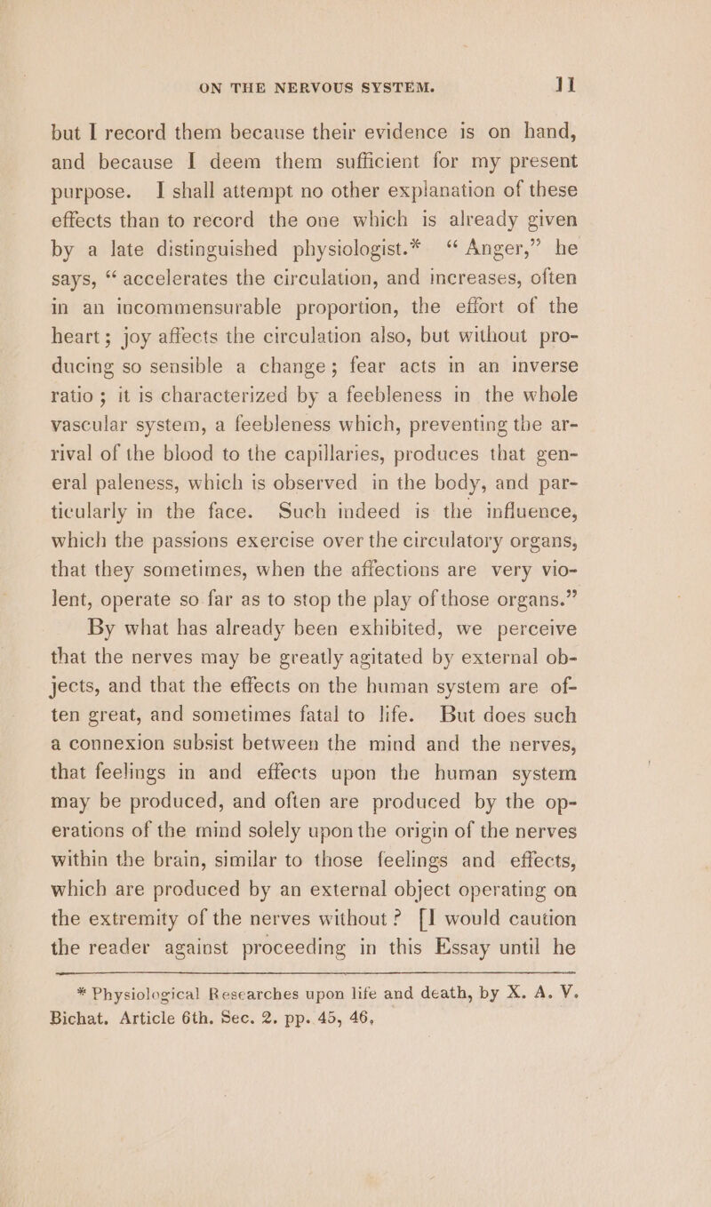 but I record them because their evidence is on hand, and because [ deem them sufficient for my present purpose. I shall attempt no other explanation of these effects than to record the one which is already given by a late distinguished physiologist.* ‘ Anger,” he says, “accelerates the circulation, and increases, often in an incommensurable proportion, the effort of the heart; joy affects the circulation also, but without pro- ducing so sensible a change; fear acts in an inverse ratio; it is characterized by a feebleness in the whole vascular system, a feebleness which, preventing the ar- rival of the blood to the capillaries, produces that gen- eral paleness, which is observed in the body, and par- ticularly in the face. Such indeed is the influence, which the passions exercise over the circulatory organs, that they sometimes, when the affections are very vio- lent, operate so far as to stop the play of those organs.” By what has already been exhibited, we perceive that the nerves may be greatly agitated by external ob- jects, and that the effects on the human system are of- ten great, and sometimes fatal to life. But does such a connexion subsist between the mind and the nerves, that feelings in and effects upon the human system may be produced, and often are produced by the op- erations of the mind solely upon the origin of the nerves within the brain, similar to those feelings and effects, which are produced by an external object operating on the extremity of the nerves without? [1 would caution the reader against proceeding in this Essay until he * Physiological Researches upon life and death, by X. A. V. Bichat. Article 6th. Sec. 2. pp. 45, 46,