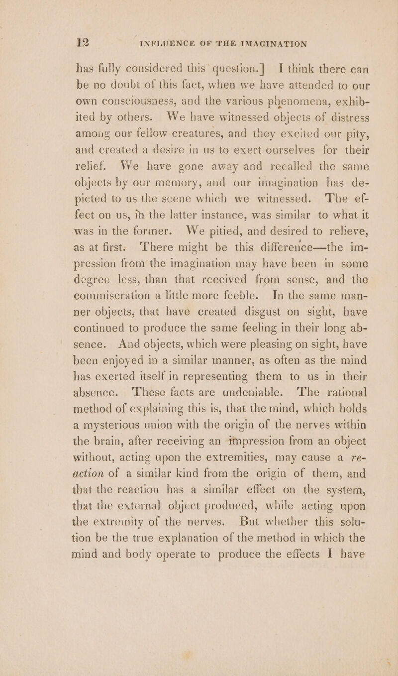 has fully considered this’ question.] I think there can be no doubt of this fact, when we have attended to our own consciousness, and the various phenomena, exhib- ited by others. We have witnessed objects of distress among our fellow creatures, and they excited our pity, and created a desire in us to exert ourselves for their relief. We have gone away and recalled the same objects by our memory, and our imagination has de- picted to us the scene which we witnessed. The ef- fect on us, mh the latter instance, was similar to what it was in the former. We pitied, and desired to relieve, as at first. There might be this difference—the im- pression from the imagination may have been in some degree less, than that received from sense, and the commiseration a little more feeble. In the same man- ner objects, that have created disgust on sight, have continued to produce the same feeling in their long ab- sence. And objects, which were pleasing on sight, have been enjoyed in a similar manner, as often as the mind has exerted itself in representing them to us in their absence. ‘These facts are undeniable. The rational method of explaining this is, that the mind, which holds a mysterious union with the origin of the nerves within the brain, after receiving an impression from an object witliout, acting upon the extremities, may cause a re- action of a similar kind from the origin of them, and that the reaction has a similar effect on the system, that the external object produced, while acting upon the extremity of the nerves. But whether this solu- tion be the true explanation of the method in which the mind and body operate to produce the effects I have