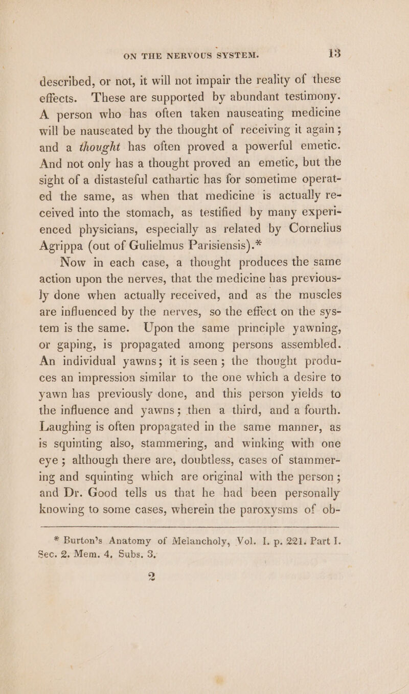 described, or not, it will not impair the reality of these effects. These are supported by abundant testimony. A person who has often taken nauseating medicine will be nauseated by the thought of receiving it again ; and a thought has often proved a powerful emetic. And not only has a thought proved an emetic, but the sight of a distasteful cathartic has for sometime operat- ed the same, as when that medicine is actually re- ceived into the stomach, as testified by many experi- enced physicians, especially as related by Cornelius Agrippa (out of Gulielmus Parisiensis).* Now in each case, a thought produces the same action upon the nerves, that the medicine has previous- ly done when actually received, and as the muscles are influenced by the nerves, so the effect on the sys- tem is the same. Upon the same principle yawning, or gaping, is propagated among persons assembled. An individual yawns; it is seen; the thought produ- ces an impression similar to the one which a desire to yawn has previously done, and this person yields to the influence and yawns; then a third, and a fourth. Laughing is often propagated in the same manner, as is squinting also, stammering, and winking with one eye; although there are, doubtless, cases of stammer- ing and squinting which are original with the person ; and Dr. Good tells us that he had been personally knowing to some cases, wherein the paroxysms of ob- * Burton’s Anatomy of Melancholy, Vol. I. p. 221. Part I. Sec. 2. Mem. 4, Subs, 3, oy lad