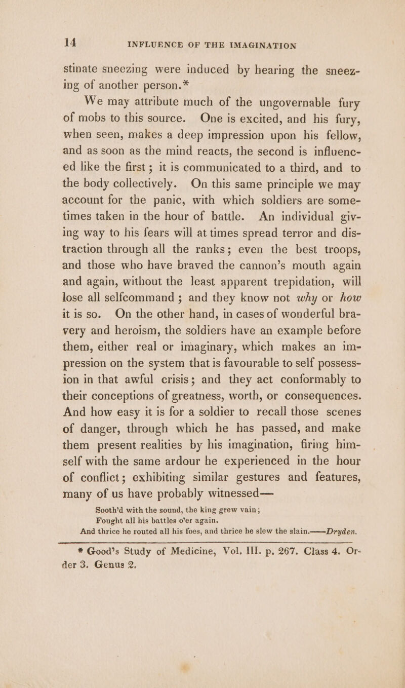 stinate sneezing were induced by hearing the sneez- ing of another person.* We may attribute much of the ungovernable fury of mobs to this source. One is excited, and his fury, when seen, makes a deep impression upon his fellow, and as soon as the mind reacts, the second is influenc- ed like the first ; it is communicated to a third, and to the body collectively. On this same principle we may account for the panic, with which soldiers are some- times taken in the hour of battle. An individual giv- ing way to his fears will at times spread terror and dis- traction through all the ranks; even the best troops, and those who have braved the cannon’s mouth again and again, without the least apparent trepidation, will lose all selfeommand ; and they know not why or how itis so. On the other hand, in cases of wonderful bra- very and heroism, the soldiers have an example before them, either real or imaginary, which makes an im- pression on the system that is favourable to self possess- ion in that awful crisis; and they act conformably to their conceptions of greatness, worth, or consequences. And how easy it is for a soldier to recall those scenes of danger, through which he has passed, and make them present realities by his imagination, firing him- self with the same ardour he experienced in the hour of conflict; exhibiting similar gestures and features, many of us have probably witnessed — Sooth’d with the sound, the king grew vain; Fought all his battles o’er again. And thrice he routed all his foes, and thrice he slew the slain ———-Dryden. * Good’s Study of Medicine, Vol. III. p. 267. Class 4. Or- der 3. Genus 2.