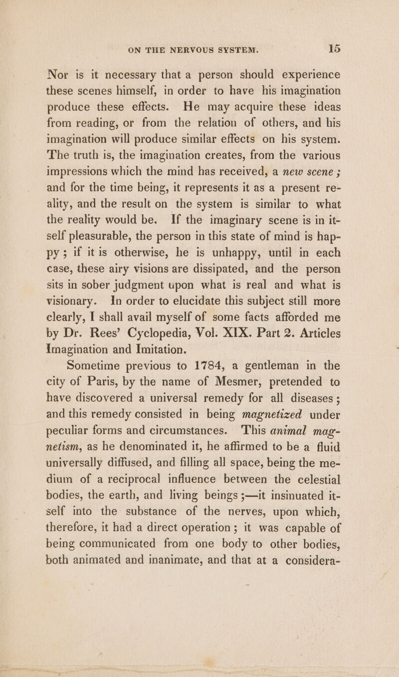Nor is it necessary that a person should experience these scenes himself, in order to have his imagination produce these effects. He may acquire these ideas from reading, or from the relation of others, and his imagination will produce similar effects on his system. The truth is, the imagination creates, from the various impressions which the mind has received, a new scene ; and for the time being, it represents it as a present re- ality, and the result on the system is similar to what the reality would be. If the imaginary scene is in it- self pleasurable, the person in this state of mind is hap- py; if itis otherwise, he is unhappy, until in each case, these airy visions are dissipated, and the person sits in sober judgment upon what is real and what is visionary. In order to elucidate this subject still more clearly, I shall avail myself of some facts afforded me by Dr. Rees’ Cyclopedia, Vol. XIX. Part 2. Articles imagination and Imitation. Sometime previous to 1784, a gentleman in the city of Paris, by the name of Mesmer, pretended to have discovered a universal remedy for all diseases ; and this remedy consisted in being magnetized under peculiar forms and circumstances. This animal mag- netism, as he denominated it, he affirmed to be a fluid universally diffused, and filling all space, being the me- dium of a reciprocal influence between the celestial bodies, the earth, and living beings ;—it insinuated it- self into the substance of the nerves, upon which, therefore, it had a direct operation ; it was capable of being communicated from one body to other bodies, both animated and inanimate, and that at a considera-