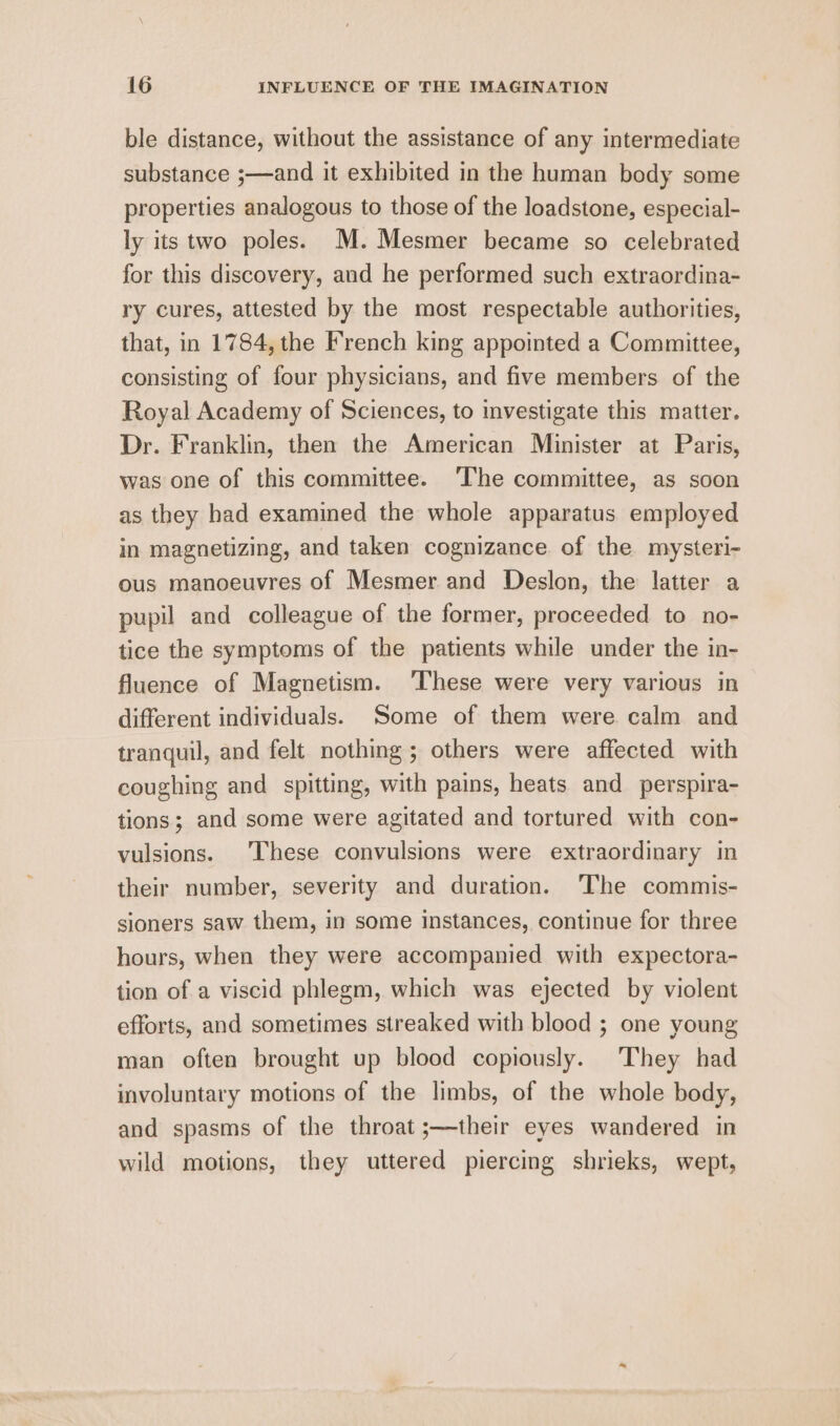 ble distance, without the assistance of any intermediate substance ;—and it exhibited in the human body some properties analogous to those of the loadstone, especial- ly its two poles. M.Mesmer became so celebrated for this discovery, and he performed such extraordina- ry cures, attested by the most respectable authorities, that, in 1784, the French king appointed a Committee, consisting of four physicians, and five members of the Royal Academy of Sciences, to investigate this matter. Dr. Franklin, then the American Minister at Paris, was one of this committee. ‘The committee, as soon as they had examined the whole apparatus employed in magnetizing, and taken cognizance of the mysteri- ous manoeuvres of Mesmer and Deslon, the latter a pupil and colleague of the former, proceeded to no- tice the symptoms of the patients while under the in- fluence of Magnetism. ‘These were very various in different individuals. ‘Some of them were calm and tranquil, and felt nothing; others were affected with coughing and spitting, with pains, heats and perspira- tions; and some were agitated and tortured with con- vulsions. These convulsions were extraordinary in their number, severity and duration. ‘The commis- sioners saw them, in some instances, continue for three hours, when they were accompanied with expectora- tion of a viscid phlegm, which was ejected by violent efforts, and sometimes streaked with blood ; one young man often brought up blood copiously. They had involuntary motions of the limbs, of the whole body, and spasms of the throat ;—their eyes wandered in wild motions, they uttered piercing shrieks, wept,