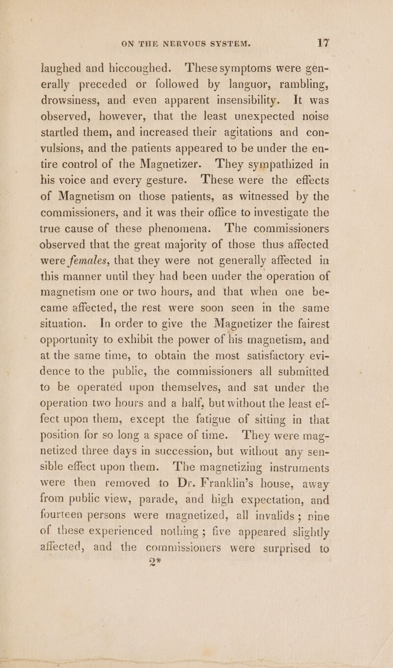 laughed and hiccoughed. ‘These symptoms were gen- erally preceded or followed by languor, rambling, drowsiness, and even apparent insensibility. It was observed, however, that the least unexpected noise startled them, and increased their agitations and con- -vulsions, and the patients appeared to be under the en- tire control of the Magnetizer. They sympathized in his voice and every gesture. ‘These were the effects of Magnetism on those patients, as witnessed by the commissioners, and it was their office to investigate the true cause of these phenomena. ‘The commissioners observed that the great majority of those thus affected were females, that they were not generally affected in this manner until they had been under the operation of magnetism one or two hours, and that when one be- came affected, the rest were soon seen in the same situation. In order to give the Magnetizer the fairest opportunity to exhibit the power of his magnetism, and at the same time, to obtain the most satisfactory evi- dence to the public, the commissioners all submitted to be operated upon themselves, and sat under the operation two hours and a half, but without the least ef- fect upon them, except the fatigue of sitting in that position for so long a space of time. They were mag- netized three days in succession, but without any sen- sible effect upon them. The magnetizing instruments were then removed to Dr. Franklin’s house, away from public view, parade, and high expectation, and fourteen persons were magnetized, all invalids; nine of these experienced nothing ; five appeared slightly affected, and the comniissioners were surprised to y*