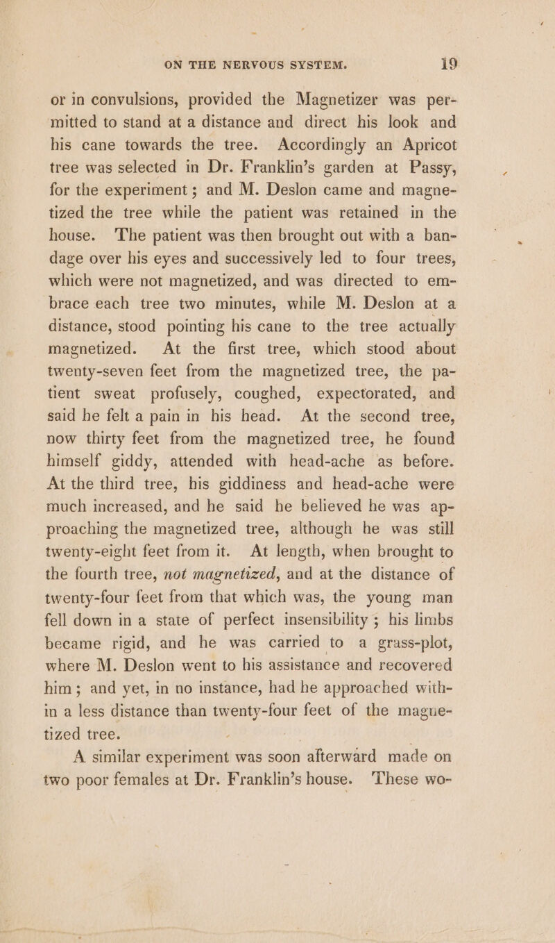 or in convulsions, provided the Magnetizer was per- mitted to stand at a distance and direct his look and his cane towards the tree. Accordingly an Apricot tree was selected in Dr. Franklin’s garden at Passy, for the experiment; and M. Deslon came and magne- tized the tree while the patient was retained in the house. The patient was then brought out with a ban- dage over his eyes and successively led to four trees, which were not magnetized, and was directed to em- brace each tree two minutes, while M. Deslon at a distance, stood pointing his cane to the tree actually magnetized. At the first tree, which stood about twenty-seven feet from the magnetized tree, the pa- tient sweat profusely, coughed, expectorated, and said he felt a pain in his head. At the second tree, now thirty feet from the magnetized tree, he found himself giddy, attended with head-ache as before. At the third tree, his giddiness and head-ache were much increased, and he said he believed he was ap- proaching the magnetized tree, although he was still twenty-eight feet from it. At length, when brought to the fourth tree, not magnetized, and at the distance of twenty-four feet from that which was, the young man fell down in a state of perfect insensibility ; his limbs became rigid, and he was carried to a grass-plot, where M. Deslon went to his assistance and recovered him; and yet, in no instance, had he approached with- in a less distance than twenty-four feet of the mague- tized tree. . ; A similar experiment was soon afterward made on two poor females at Dr. Franklin’s house. ‘These wo-