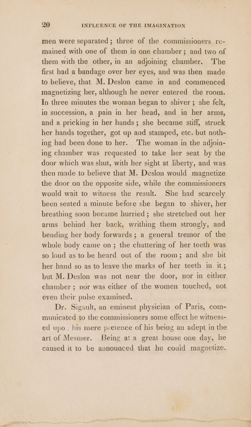 men were separated; three of the commissioners re- mained with one of them in one chamber; and two of them with the other, in an adjoining chamber. The first had a bandage over her eyes, and was then made to believe, that M.Deslon came in and commenced magnetizing her, although he never entered the room. In three minutes the woman began to shiver ; she felt, in succession, a pain in her head, and in her arms, and a pricking in her hands; she became stiff, struck her hands together, got up and stamped, etc. but noth- ing had been done to her. ‘The woman in the adjoin- ing chamber was requested to take her seat by the door which was shut, with her sight at liberty, and was then made to believe that M. Deslon would magnetize the door on the opposite side, while the commissioners would wait to witness the result. She had scarcely been seated a minute before she began to shiver, her breathing soon became hurried; she stretched out her arms behind her back, writhing them strongly, and bending her body forwards; a general tremor of the whole body came on; the chattering of her teeth was so loud as to be heard out of the room; and she bit her hand so as to leave the marks of her teeth in it; but M. Deslon was not near the door, nor in either chamber ; nor was either of the women touched, not even their pulse examined. Dr. Sigault, an eminent physician of Paris, com- municated to the commissioners some effect he witness- ed upo~ his mere pretence of his being an adept in the art of Mesmer. Being ata great house one day, he caused it to be announced that he could magnetize.