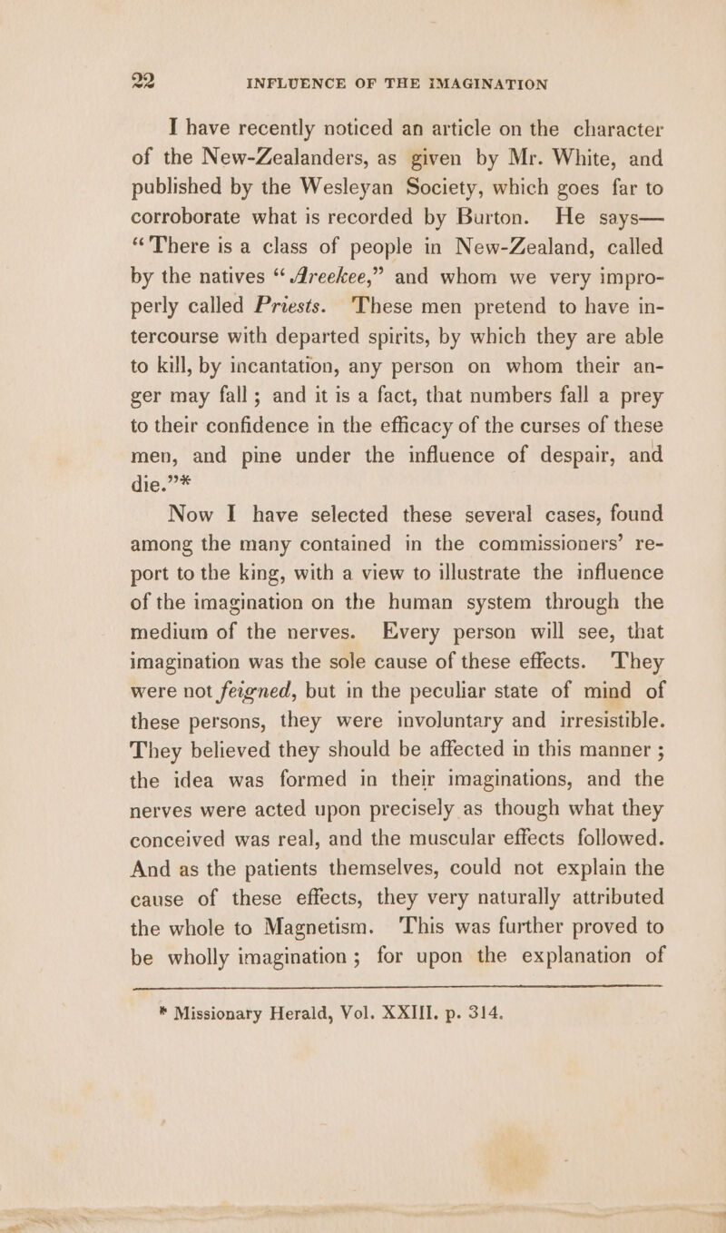 I have recently noticed an article on the character of the New-Zealanders, as given by Mr. White, and published by the Wesleyan Society, which goes far to corroborate what is recorded by Burton. He says— “There is a class of people in New-Zealand, called by the natives “‘ dreekee,” and whom we very impro- perly called Priests. ‘These men pretend to have in- tercourse with departed spirits, by which they are able to kill, by incantation, any person on whom their an- ger may fall; and it is a fact, that numbers fall a prey to their confidence in the efficacy of the curses of these men, and pine under the influence of despair, and die.”* Now I have selected these several cases, found among the many contained in the commissioners’ re- port to the king, with a view to illustrate the influence of the imagination on the human system through the medium of the nerves. Every person will see, that imagination was the sole cause of these effects. They were not fezgned, but in the peculiar state of mind of these persons, they were involuntary and irresistible. They believed they should be affected in this manner ; the idea was formed in their imaginations, and the nerves were acted upon precisely as though what they conceived was real, and the muscular effects followed. And as the patients themselves, could not explain the cause of these effects, they very naturally attributed the whole to Magnetism. ‘This was further proved to be wholly imagination ; for upon the explanation of * Missionary Herald, Vol. XXIII. p. 314.