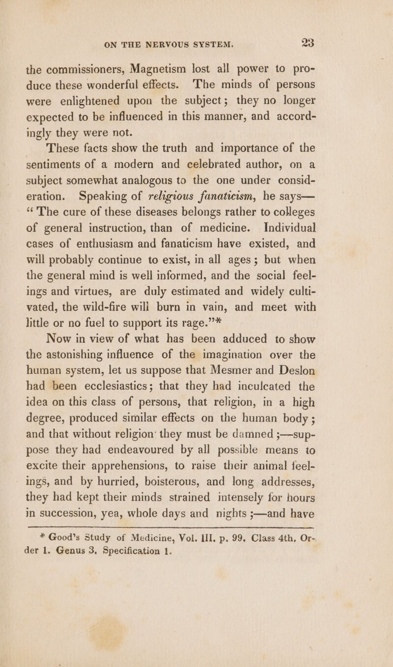 the commissioners, Magnetism lost all power to pro- duce these wonderful effects. The minds of persons were enlightened upon the subject; they no longer expected to be influenced in this manner, and accord- ingly they were not. These facts show the truth and importance of the sentiments of a modern and celebrated author, on a subject somewhat analogous to the one under consid- eration. Speaking of religious fanaticism, he says— ‘‘ The cure of these diseases belongs rather to colleges of general instruction, than of medicine. Individual cases of enthusiasm and fanaticism have existed, and will probably continue to exist, in all ages; but when the general mind is well informed, and the social feel- ings and virtues, are duly estimated and widely culti- vated, the wild-fire wili burn in vain, and meet with little or no fuel to support its rage.””* Now in view of what has been adduced to show the astonishing influence of the imagination over the human system, let us suppose that Mesmer and Deslon had been ecclesiastics; that they had inculcated the idea on this class of persons, that religion, in a high degree, produced similar effects on the human body ; and that without religion’ they must be damned ;—sup- pose they had endeavoured by all possible means to excite their apprehensions, to raise their animal feel- ings, and by hurried, boisterous, and long addresses, they had kept their minds strained intensely for hours in succession, yea, whole days and nights ;—and have * Good’s Study of Medicine, Vol. LII, p. 99. Class 4th, Or-, der 1. Genus 3. Specification 1.