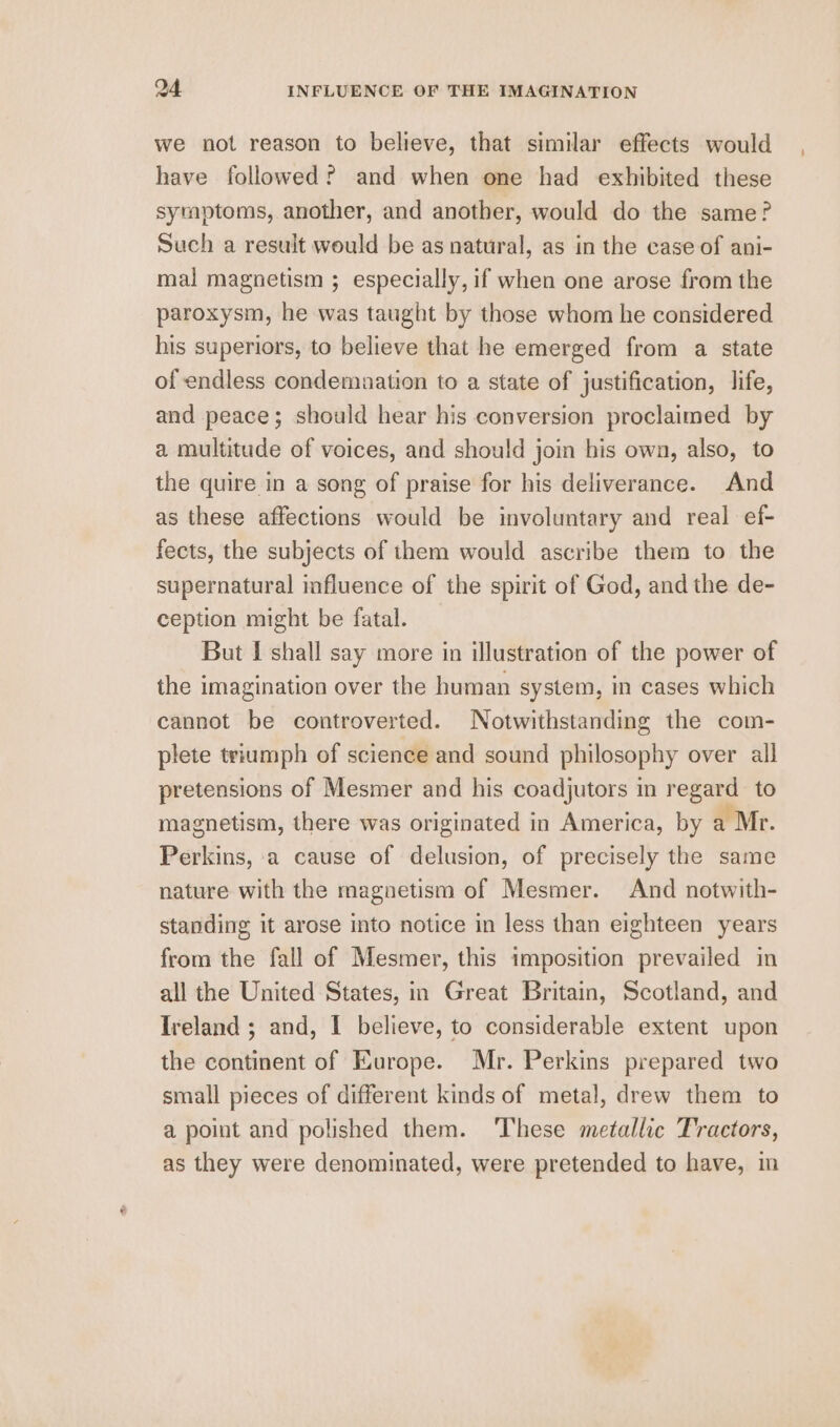 we not reason to believe, that similar effects would have followed? and when one had exhibited these symptoms, another, and another, would do the same? Such a result would be as natural, as in the case of ani- mal magnetism ; especially, if when one arose from the paroxysm, he was taught by those whom he considered his superiors, to believe that he emerged from a state of endless condemnation to a state of justification, life, and peace; should hear his conversion proclaimed by a multitude of voices, and should join bis own, also, to the quire in a song of praise for his deliverance. And as these affections would be involuntary and real ef- fects, the subjects of them would ascribe them to the supernatural influence of the spirit of God, and the de- ception might be fatal. But I shall say more in illustration of the power of the imagination over the human system, in cases which cannot be controverted. Notwithstanding the com- plete triumph of science and sound philosophy over all pretensions of Mesmer and his coadjutors in regard to magnetism, there was originated in America, by a Mr. Perkins, a cause of delusion, of precisely the same nature with the magnetism of Mesmer. And notwith- standing it arose into notice in less than eighteen years from the fall of Mesmer, this imposition prevailed in all the United States, in Great Britain, Scotland, and Ireland ; and, I believe, to considerable extent upon the continent of Europe. Mr. Perkins prepared two small pieces of different kinds of metal, drew them to a point and polished them. ‘These metallic Tractors, as they were denominated, were pretended to have, im