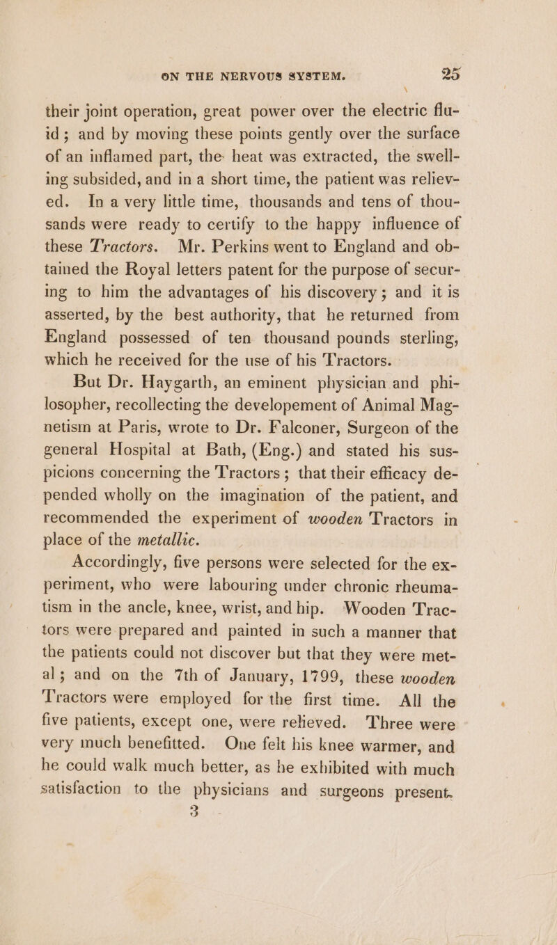 \ their joint operation, great power over the electric flu- id; and by moving these points gently over the surface of an inflamed part, the heat was extracted, the swell- ing subsided, and in a short time, the patient was reliev- ed. In avery little time, thousands and tens of thou- sands were ready to certify to the happy influence of these Tractors. Mr. Perkins went to England and ob- tamed the Royal letters patent for the purpose of secur- ing to him the advantages of his discovery; and it is asserted, by the best authority, that he returned from England possessed of ten thousand pounds sterling, which he received for the use of his Tractors. But Dr. Haygarth, an eminent physician and _phi- losopher, recollecting the developement of Animal Mag- netism at Paris, wrote to Dr. Falconer, Surgeon of the general Hospital at Bath, (Eng.) and stated his sus- picions concerning the Tractors ; that their efficacy de- pended wholly on the imagination of the patient, and recommended the experiment of wooden Tractors in place of the metallic. Accordingly, five persons were selected for the ex- periment, who were labouring under chronic rheuma- tism in the ancle, knee, wrist, and hip. Wooden Trac- tors were prepared and painted in such a manner that the patients could not discover but that they were met- al; and on the 7th of January, 1799, these wooden Tractors were employed for the first time. All the five patients, except one, were relieved. Three were very much benefitted. One felt his knee warmer, and he could walk much better, as he exhibited with much satisfaction to the physicians and surgeons present. 3