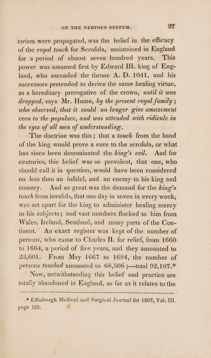 torism were propagated, was the belief in the efficacy of the royal touch for Scrofula, maintained in England for a period of almost seven hundred years. ‘This power was assumed first by Edward HI. king of Eng- land, who ascended the throne A. D. 1041, and his successors pretended to derive the same healing virtue, as a hereditary prerogative of the crown, until at was dropped, says Mr. Hume, by the present royal family ; who observed, that it could no longer give amazement even to the populace, and was attended with ridicule in the eyes of all men of understanding. The doctrine was this; that a touch from the hand of the king would prove a cure to the scrofula, or what has since been denominated the king’s evil. And for centuries, this belief was so prevalent, that one, who should call it in question, would have been considered no less than an infidel, and an enemy to his king and country. And so great was the demand for the king’s touch from invalids, that one day in seven in every week, was set apart for the king to administer healing mercy to his subjects; and vast numbers flocked to him from Wales, Ireland, Scotland, and many parts of the Con- tinent. An exact register was kept of the number of persons, who came to Charles II. for relief, from 1660 to 1664, a period of five years, and they amounted to 23,601. From May 1667 to 1684, the number of persons touched amounted to 68,506 ;—total 92,107.* Now, notwithstanding this belief and practice are totaliy abandoned in England, so far as it relates to the — * Edinburgh Medical and Surgical Journal for 1807, Vol. III, page 188, &amp;