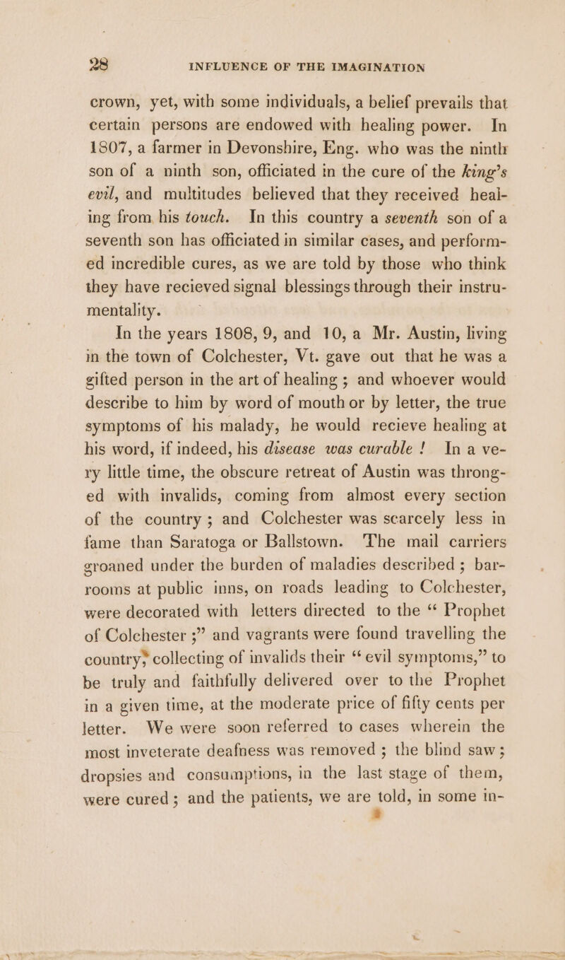 crown, yet, with some individuals, a belief prevails that certain persons are endowed with healing power. In 1807, a farmer in Devonshire, Eng. who was the nintlr son of a ninth son, officiated in the cure of the king’s evil, and multitudes believed that they received heal- ing from, his touch. In this country a seventh son of a seventh son has officiated in similar cases, and perform- ed incredible cures, as we are told by those who think they have recieved signal blessings through their instru- mentality. In the years 1808, 9, and 10,a Mr. Austin, living m the town of Colchester, Vt. gave out that he was a gifted person in the art of healing ; and whoever would describe to him by word of mouth or by letter, the true symptoms of his malady, he would recieve healing at his word, if indeed, his disease was curable! Ina ve- ry little time, the obscure retreat of Austin was throng- ed with invalids, coming from almost every section of the country ; and Colchester was scarcely less in fame than Saratoga or Ballstown. The mail carriers groaned under the burden of maladies described ; bar- rooms at public inns, on roads leading to Colchester, were decorated with letters directed to the ‘ Prophet of Colchester ;” and vagrants were found travelling the country; collecting of invalids their ‘ evil symptoms,” to be truly and faithfully delivered over to the Prophet in a given time, at the moderate price of fifty cents per letter. We were soon referred to cases wherein the most inveterate deafness was removed ; the blind saw; dropsies and consumptions, in the last stage of them, were cured; and the patients, we are told, in some in- a