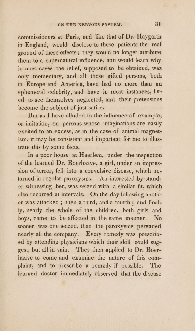 commissioners at Paris, and like that of Dr. Haygarth in England, would disclose to these patients the real ground of these effects; they would no longer attribute them to a supernatural influence, and would learn why in most cases the relief, supposed to be obtained, was only momentary, and all those gifted persons, both in Europe and America, have had no more than an ephemeral celebrity, and have in most instances, liv- ed to see themselves neglected, and their pretensions become the subject of just satire. But as I have alluded to the influence of example, or imitation, on persons whose imaginations are easily excited to an excess, as in the case of animal magnet- ism, it may be consistent and important for me to illus- trate this by some facts. In a poor house at Haerlem, under the inspection of the learned Dr. Boerhaave, a girl, under an impres- sion of terror, fell into a convulsive disease, which re- turned in regular paroxysms. An interested by-stand- er witnessing her, was seized with a similar fit, which also recurred at intervals. On the day following anoth- - er was attacked ; then a third, anda fourth; and final- ly, nearly the whole of the children, both girls and boys, came to be affected in the same manner. No - sooner was one seized, than the paroxysms pervaded nearly all the company. Every remedy was prescrib- ed by attending physicians which their skill could sug- gest, but all in vain. They then applied to Dr. Boer- haave to come and examine the nature of this com- plaint, and to prescribe a remedy if possible. The learned doctor immediately observed that the disease