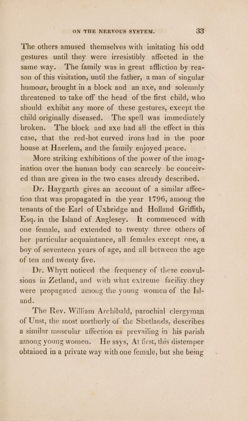 The others amused themselves with imitating his odd gestures until they were irresistibly affected in the same way. ‘The family was in great affliction by rea- son of this visitation, until the father, a man of singular humour, brought in a block and an axe, and solemnly threatened to take off the head of the first child, who should exhibit any more of these gestures, except the child originally diseased. The spell was immediately broken. The block and axe had all the effect in this case, that the red-hot curved irons had in the poor house at Haerlem, and the family enjoyed peace. More striking exhibitions of the power of the imag- ination over the human body can scarcely be conceiv- ed than are given in the two cases already described. Dr. Haygarth gives an account of a similar affec- tion that was propagated in the year 1796, among the tenants of the Earl of Uxbridge and Holland Griffith, Esq. in the Island of Anglesey. It commenced with one female, and extended to twenty three others of her particular acquaintance, all females except one, a boy of seventeen years of age, and all between the age of ten and twenty five. Dr. Whytt noticed the frequency of these convul- sions in Zetland, and with what extreme facility.they were propagated amoung the young women of the Isl- and. : | The Rev. William Archibald, parochial clergyman of Unst, the most northerly of the Shetlands, describes a similar muscular affection as prevailing in his parish among young women. He says, At first, this distemper obtained in a private way with one female, but she being