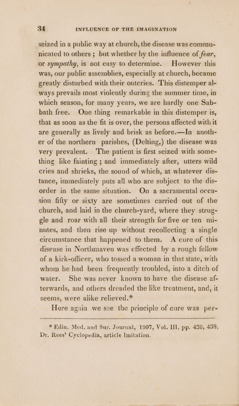 _seized in a public way at church, the disease was commu- nicated to others ; but whether by the influence of fear, or sympathy, is not easy to determine. However this was, our public assemblies, especially at church, became greatly disturbed with their outcries. This distemper al- ways prevails most violently during the summer time, in which season, for many years, we are hardly one Sab- bath free. One thing remarkable in this distemper is, that as soon as the fit is over, the persons affected with it are generally as lively and brisk as before.—In anoth- er of the northern parishes, (Delting,) the disease was very prevalent. The patient is first seized with some- thing like fainting ; and immediately after, utters wild cries and shrieks, the sound of which, at whatever dis- tance, immediately puts all who are subject to the dis- order in the same situation. On a sacramental occa- sion fifty or sixty are sometimes carried out of the church, and laid in the church-yard, where they strug- gle and roar with all their strength for five or ten mi- nutes, and then rise up without recollecting a single circumstance that happened to them. A cure of this disease in Northmaven was effected by a rough fellow of a kirk-officer, who tossed a woman in that state, with whom he had been frequently troubled, into a ditch of water. She was never known to have the disease af- terwards, and others dreaded the like treatment, and, it seems, were alike relieved.* Here again we see the principle of cure was per- * Edin. Med. and Sur. Journal, 1807, Vol. III. pp. 438, 439, Dr. Rees’ Cyclopedia, article Imitation.